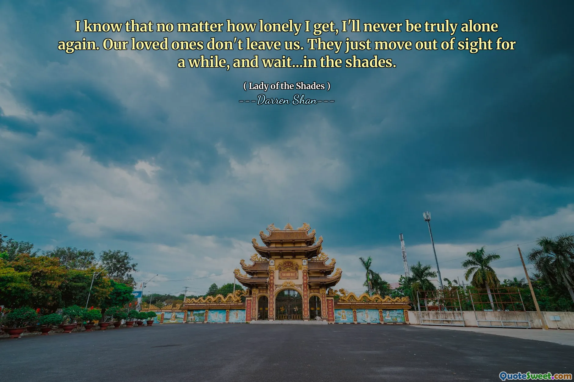 I know that no matter how lonely I get, I'll never be truly alone again. Our loved ones don't leave us. They just move out of sight for a while, and wait...in the shades.