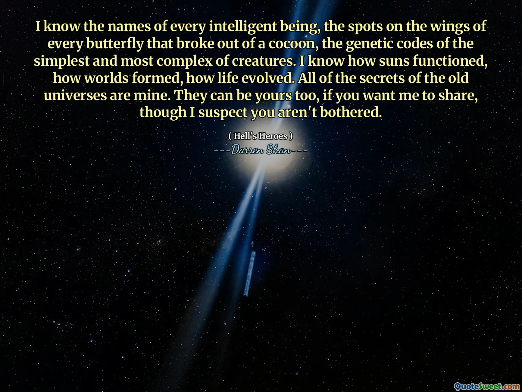 I know the names of every intelligent being, the spots on the wings of every butterfly that broke out of a cocoon, the genetic codes of the simplest and most complex of creatures. I know how suns functioned, how worlds formed, how life evolved. All of the secrets of the old universes are mine. They can be yours too, if you want me to share, though I suspect you aren't bothered.