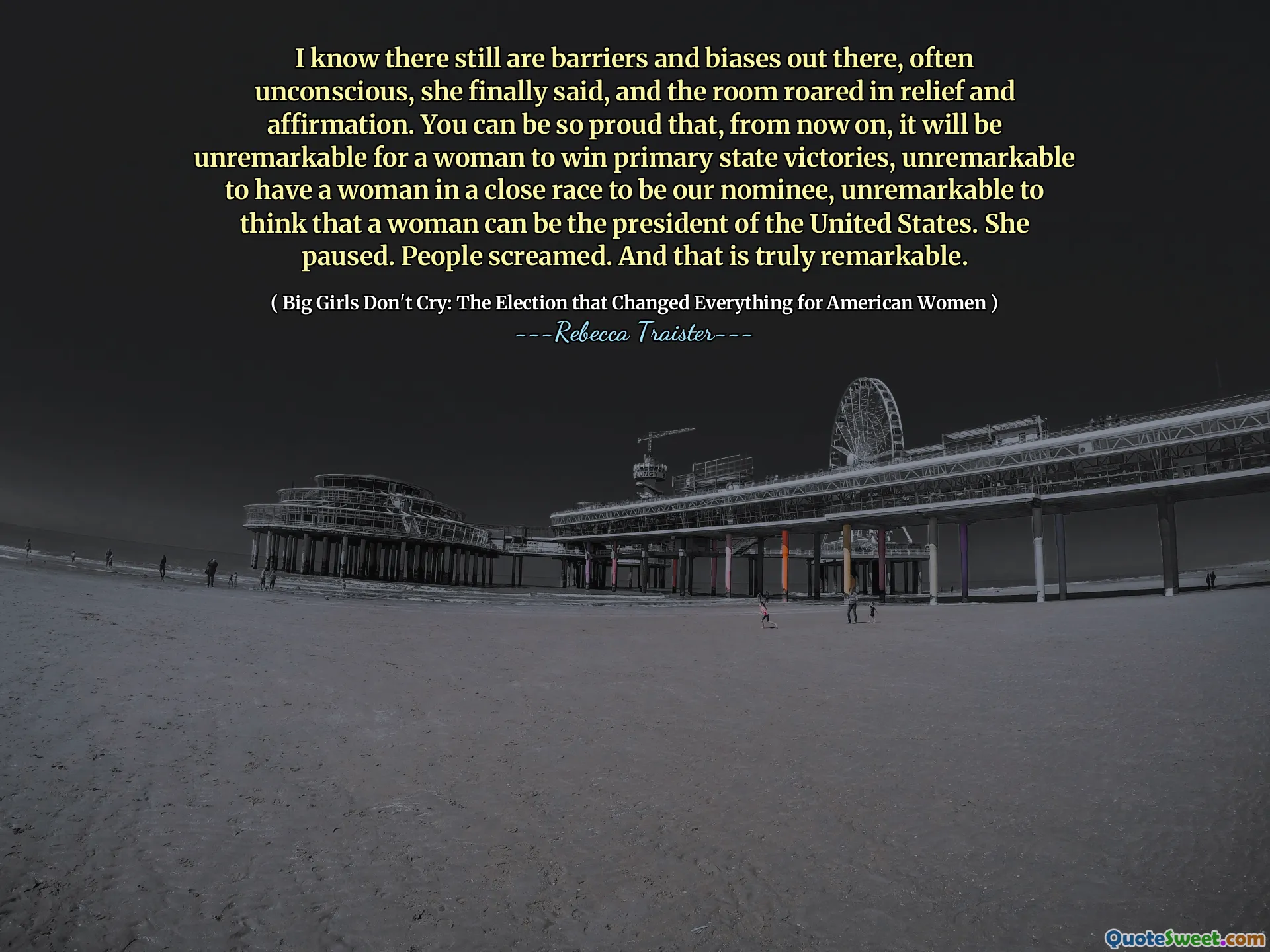 I know there still are barriers and biases out there, often unconscious, she finally said, and the room roared in relief and affirmation. You can be so proud that, from now on, it will be unremarkable for a woman to win primary state victories, unremarkable to have a woman in a close race to be our nominee, unremarkable to think that a woman can be the president of the United States. She paused. People screamed. And that is truly remarkable.