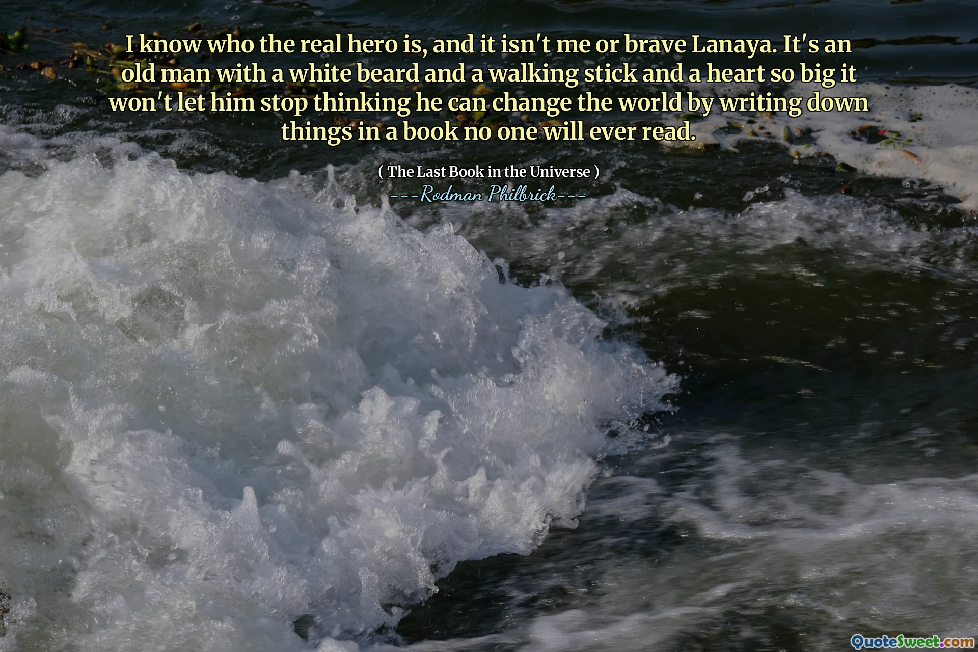 I know who the real hero is, and it isn't me or brave Lanaya. It's an old man with a white beard and a walking stick and a heart so big it won't let him stop thinking he can change the world by writing down things in a book no one will ever read.