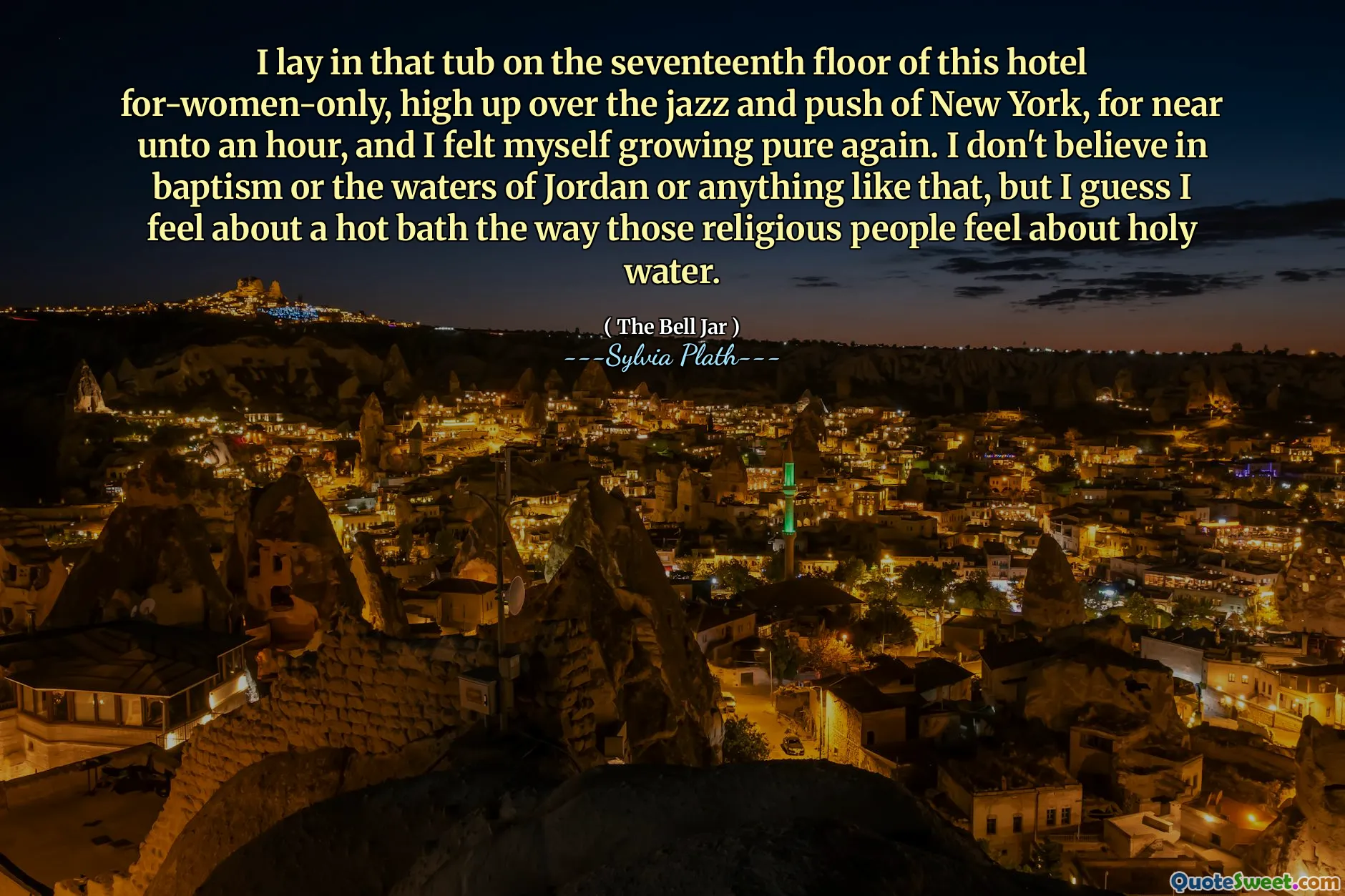 I lay in that tub on the seventeenth floor of this hotel for-women-only, high up over the jazz and push of New York, for near unto an hour, and I felt myself growing pure again. I don't believe in baptism or the waters of Jordan or anything like that, but I guess I feel about a hot bath the way those religious people feel about holy water.