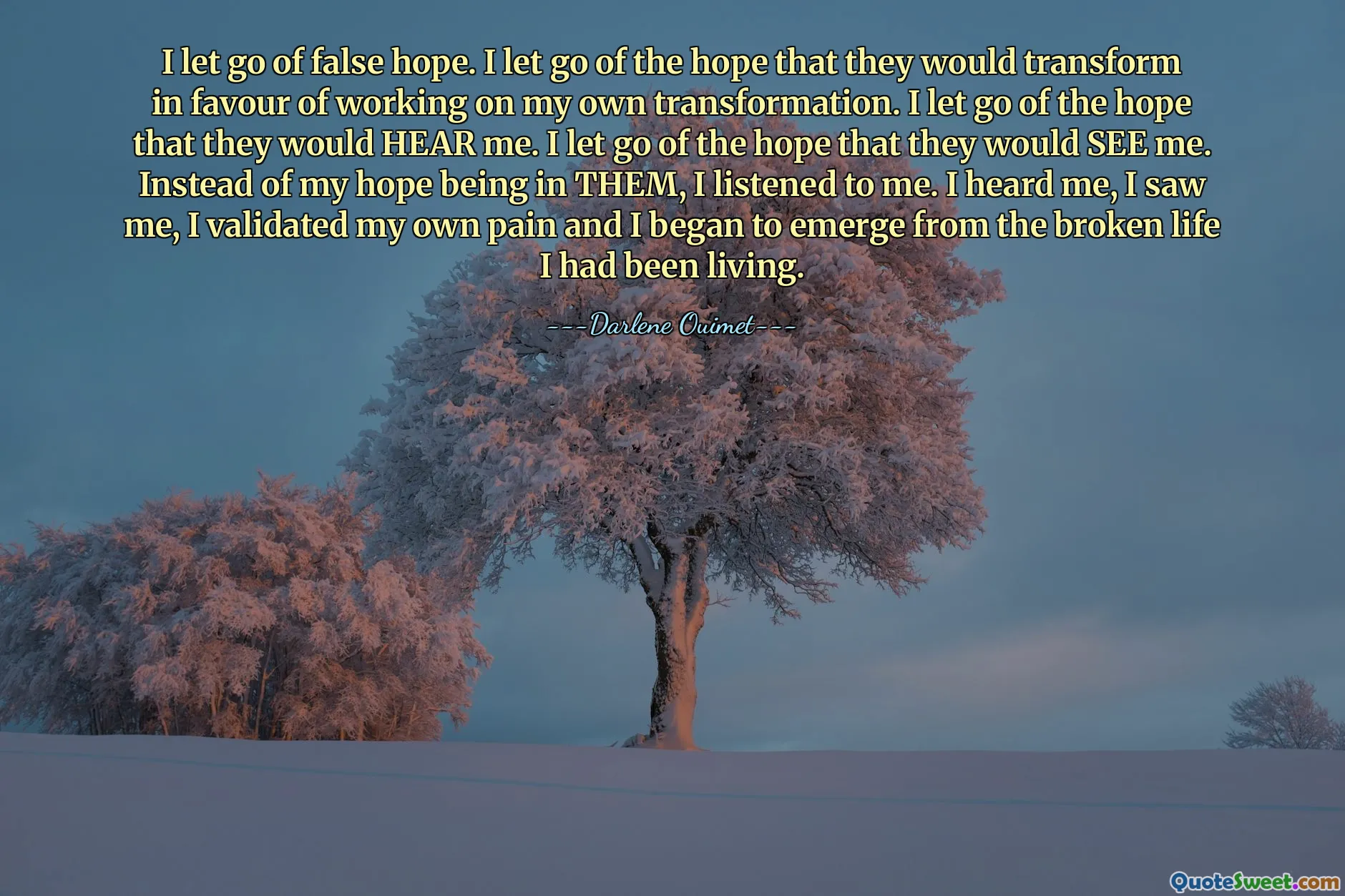 I let go of false hope. I let go of the hope that they would transform in favour of working on my own transformation. I let go of the hope that they would HEAR me. I let go of the hope that they would SEE me. Instead of my hope being in THEM, I listened to me. I heard me, I saw me, I validated my own pain and I began to emerge from the broken life I had been living.