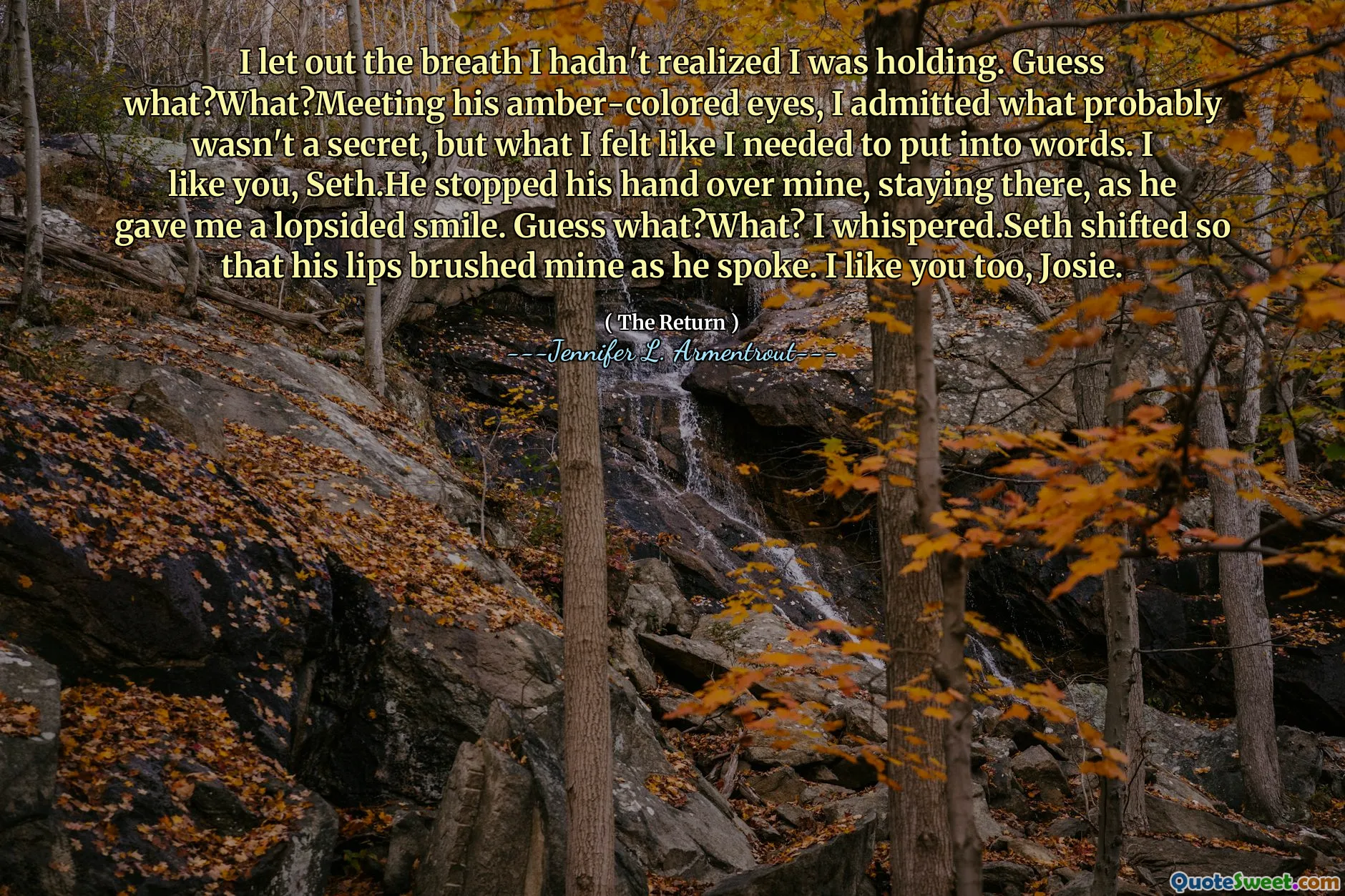 I let out the breath I hadn't realized I was holding. Guess what?What?Meeting his amber-colored eyes, I admitted what probably wasn't a secret, but what I felt like I needed to put into words. I like you, Seth.He stopped his hand over mine, staying there, as he gave me a lopsided smile. Guess what?What? I whispered.Seth shifted so that his lips brushed mine as he spoke. I like you too, Josie.