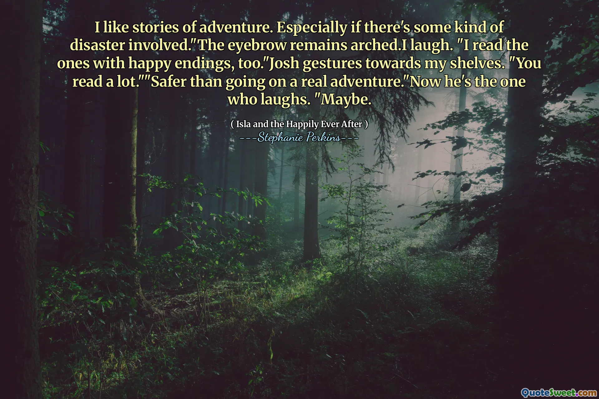 I like stories of adventure. Especially if there's some kind of disaster involved."The eyebrow remains arched.I laugh. "I read the ones with happy endings, too."Josh gestures towards my shelves. "You read a lot.""Safer than going on a real adventure."Now he's the one who laughs. "Maybe.