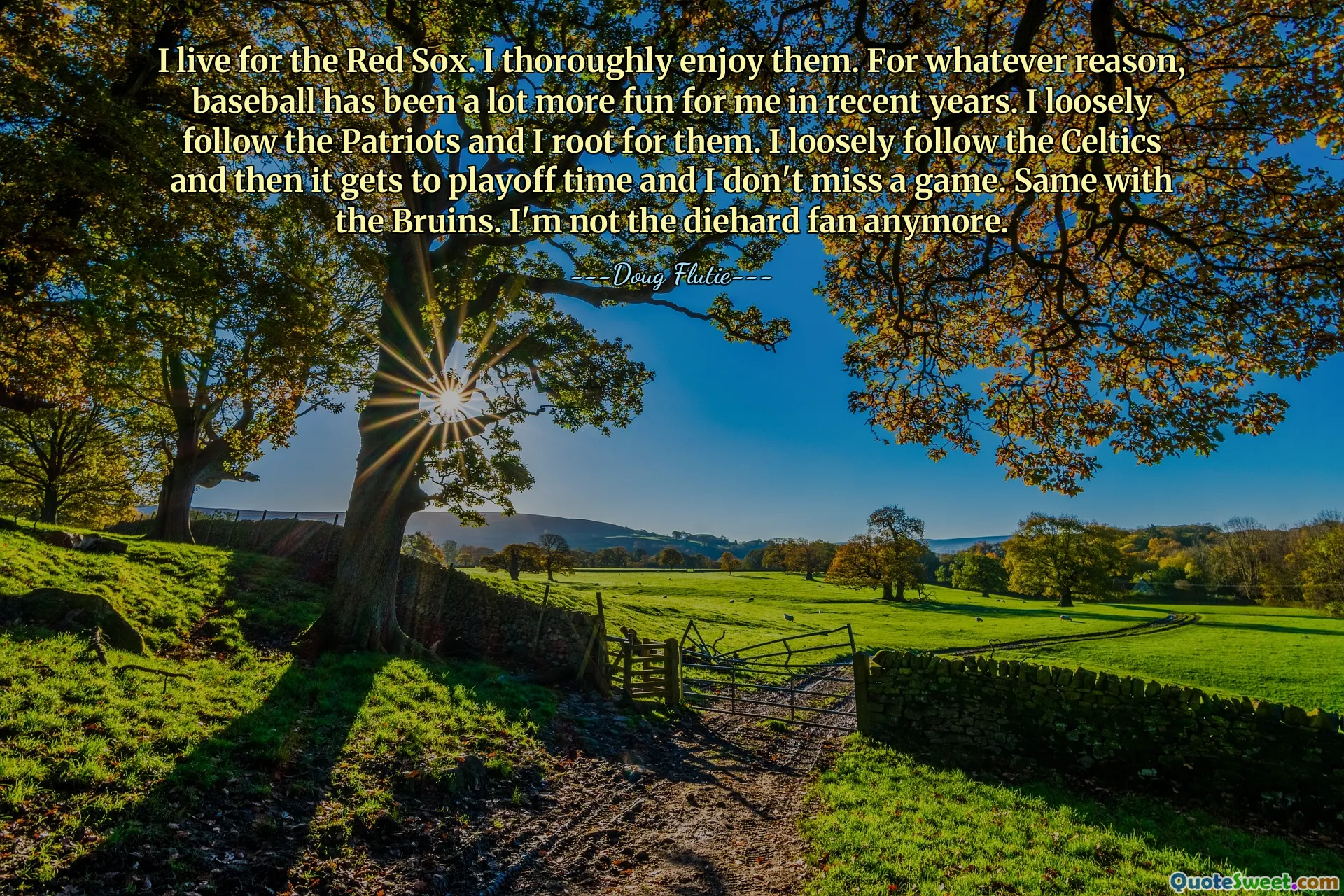 I live for the Red Sox. I thoroughly enjoy them. For whatever reason, baseball has been a lot more fun for me in recent years. I loosely follow the Patriots and I root for them. I loosely follow the Celtics and then it gets to playoff time and I don't miss a game. Same with the Bruins. I'm not the diehard fan anymore.