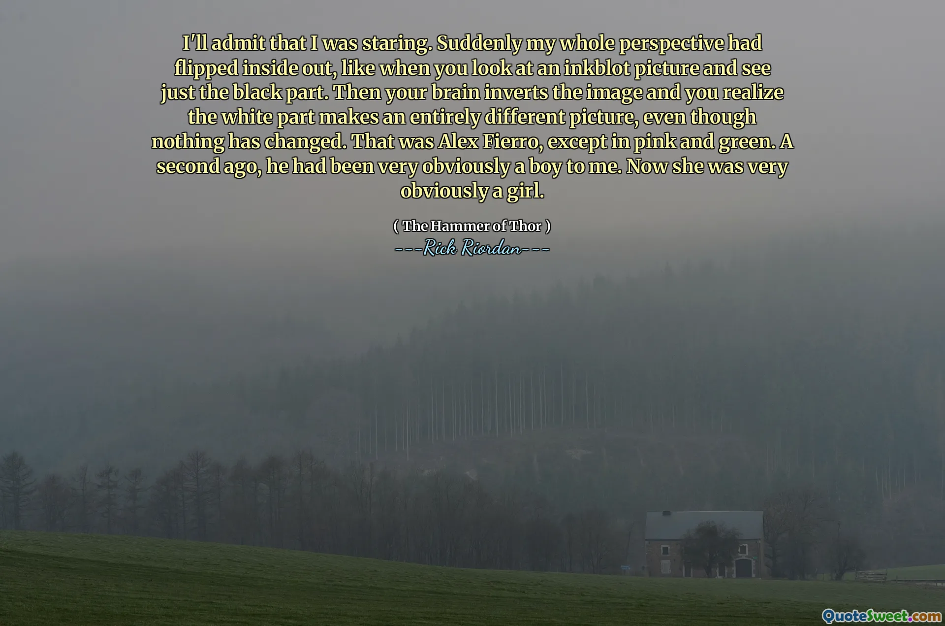 I'll admit that I was staring. Suddenly my whole perspective had flipped inside out, like when you look at an inkblot picture and see just the black part. Then your brain inverts the image and you realize the white part makes an entirely different picture, even though nothing has changed. That was Alex Fierro, except in pink and green. A second ago, he had been very obviously a boy to me. Now she was very obviously a girl.