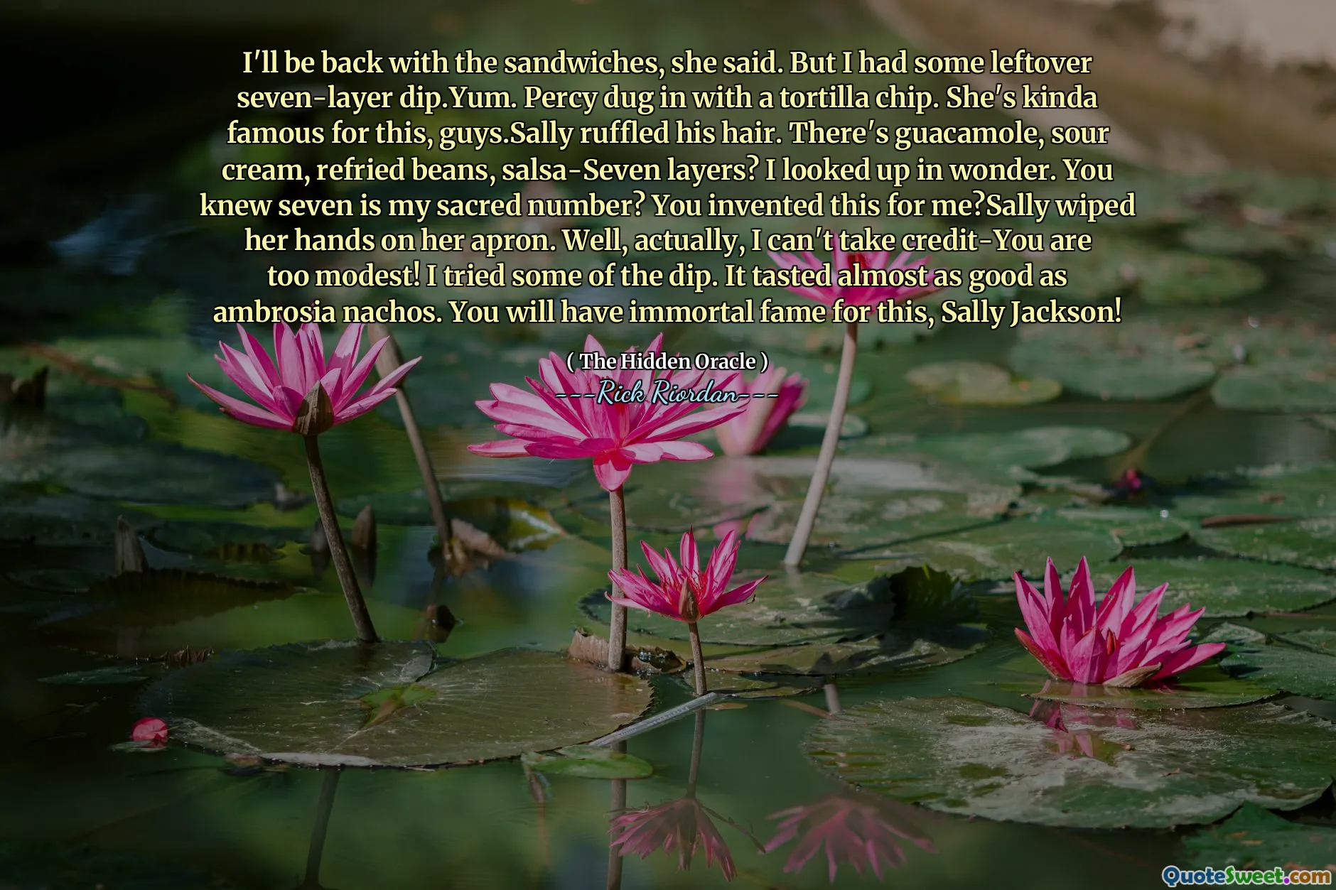 I'll be back with the sandwiches, she said. But I had some leftover seven-layer dip.Yum. Percy dug in with a tortilla chip. She's kinda famous for this, guys.Sally ruffled his hair. There's guacamole, sour cream, refried beans, salsa-Seven layers? I looked up in wonder. You knew seven is my sacred number? You invented this for me?Sally wiped her hands on her apron. Well, actually, I can't take credit-You are too modest! I tried some of the dip. It tasted almost as good as ambrosia nachos. You will have immortal fame for this, Sally Jackson!