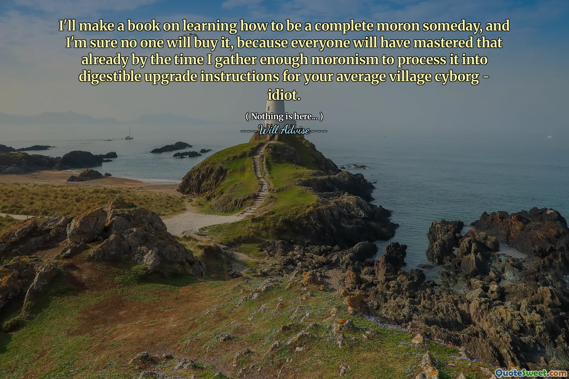 I'll make a book on learning how to be a complete moron someday, and I'm sure no one will buy it, because everyone will have mastered that already by the time I gather enough moronism to process it into digestible upgrade instructions for your average village cyborg - idiot.