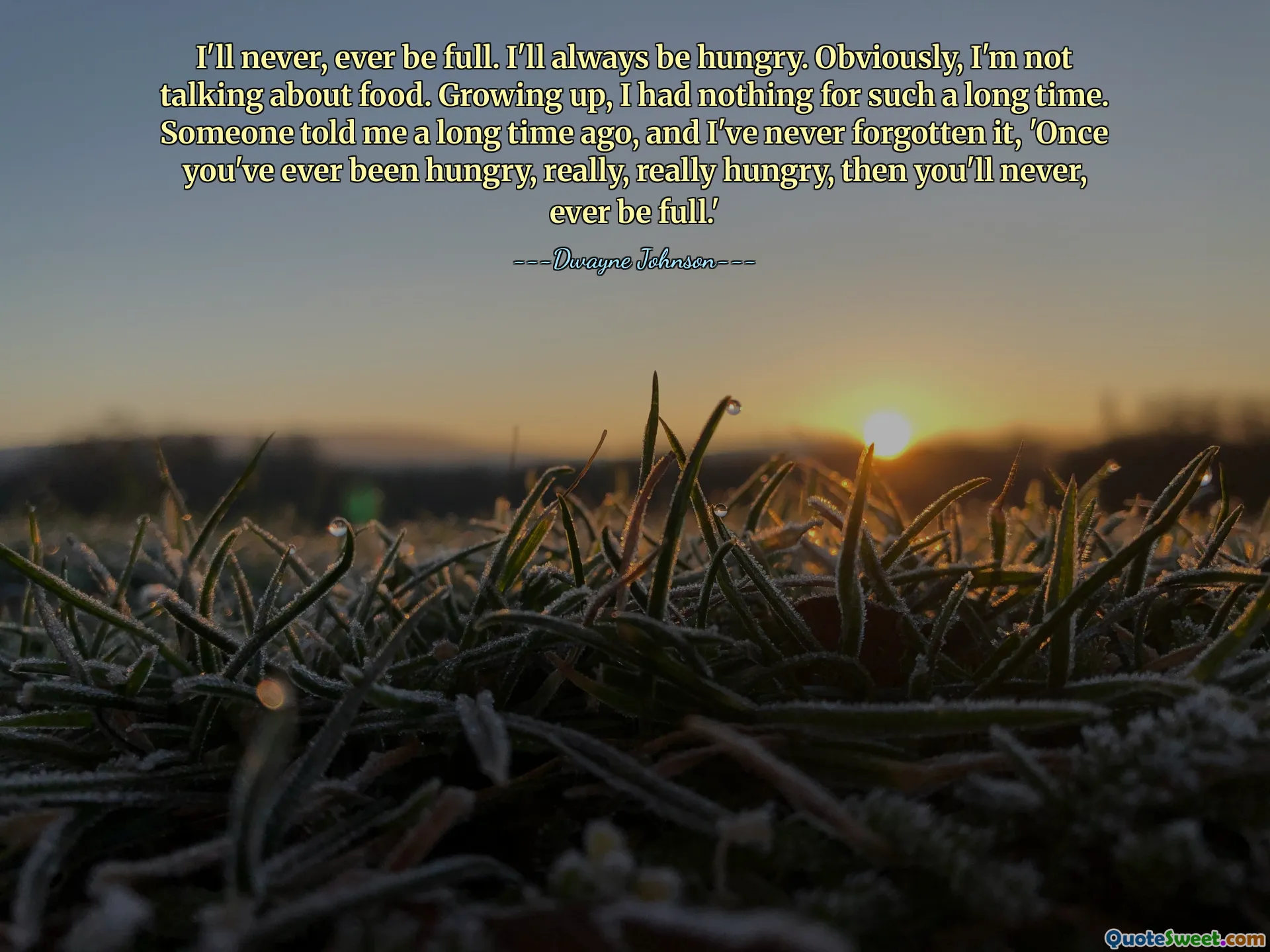Ik zal nooit, maar dan ook nooit vol zijn. Ik zal altijd honger hebben. Uiteraard heb ik het niet over eten. Toen ik opgroeide, had ik zo lang niets. Iemand vertelde me lang geleden, en ik ben het nooit vergeten: 'Als je ooit honger hebt gehad, heel erg honger, dan zul je nooit meer vol zitten.'