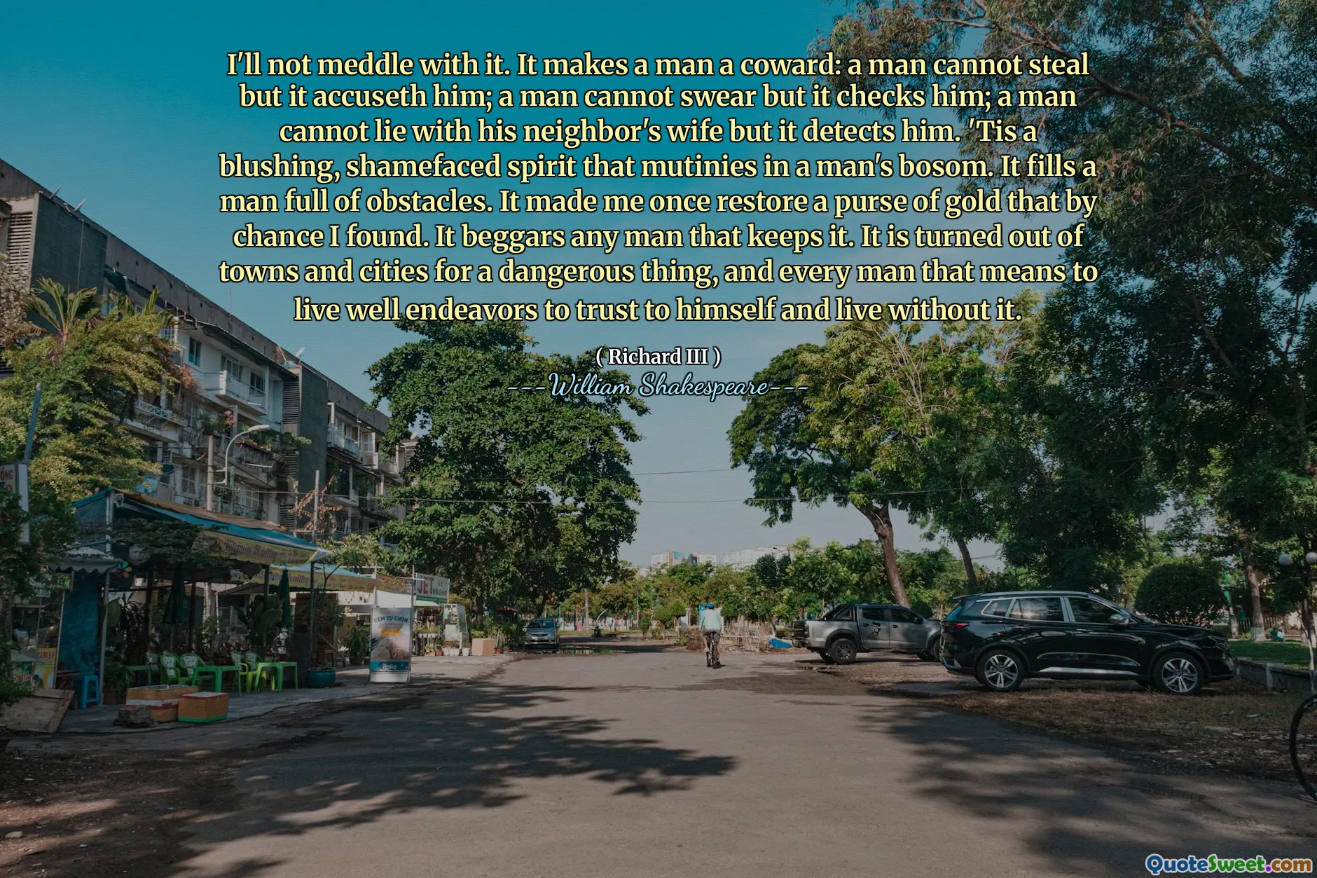 Ik zal me er niet mee bemoeien. Het maakt een man een lafaard: een man kan niet stelen, maar het beschuldigt hem; Een man kan niet zweren, maar het controleert hem; Een man kan niet met de vrouw van zijn buurman liggen, maar het detecteert hem. Het is een blozende, schaamte geest die muitert in de boezem van een man. Het vult een man vol obstakels. Het zorgde ervoor dat ik ooit een portemonnee van goud herstelde die ik toevallig vond. Het smelt elke man die het bewaart. Het is uit steden en steden gebleken voor een gevaarlijk ding, en elke man die betekent goed leven om op zichzelf te vertrouwen en zonder te leven.