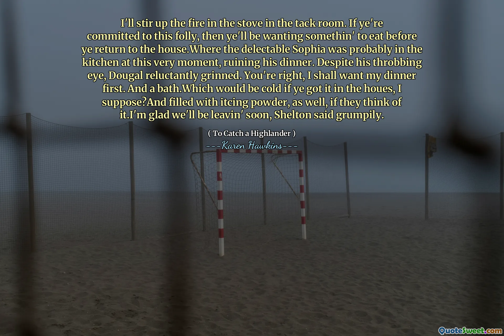 I'll stir up the fire in the stove in the tack room. If ye're committed to this folly, then ye'll be wanting somethin' to eat before ye return to the house.Where the delectable Sophia was probably in the kitchen at this very moment, ruining his dinner. Despite his throbbing eye, Dougal reluctantly grinned. You're right, I shall want my dinner first. And a bath.Which would be cold if ye got it in the houes, I suppose?And filled with itcing powder, as well, if they think of it.I'm glad we'll be leavin' soon, Shelton said grumpily.