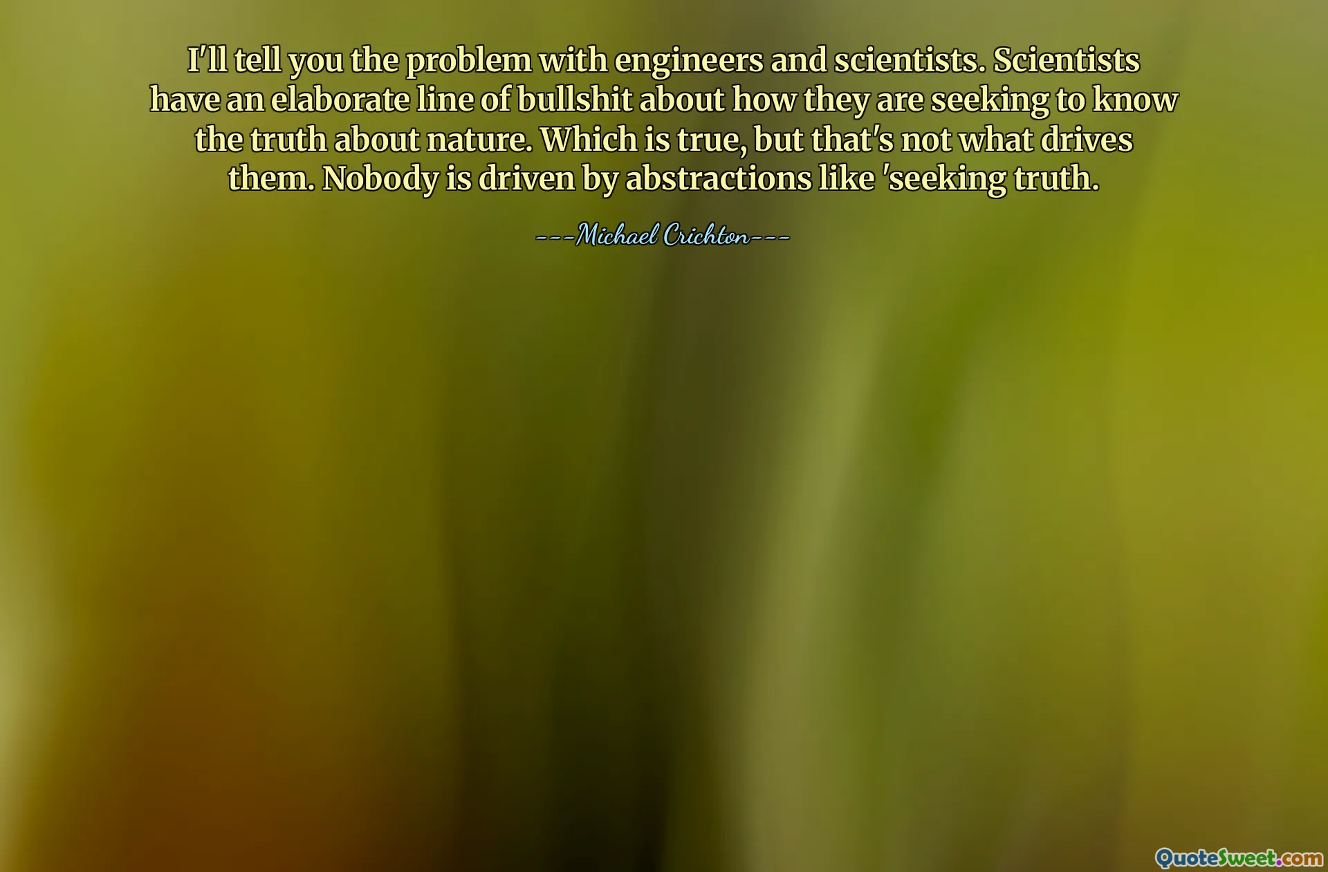 I'll tell you the problem with engineers and scientists. Scientists have an elaborate line of bullshit about how they are seeking to know the truth about nature. Which is true, but that's not what drives them. Nobody is driven by abstractions like 'seeking truth.