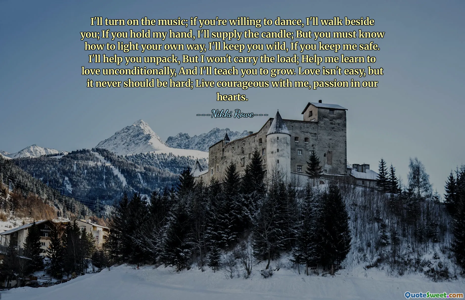 I'll turn on the music; if you're willing to dance, I'll walk beside you; If you hold my hand, I'll supply the candle; But you must know how to light your own way, I'll keep you wild, If you keep me safe. I'll help you unpack, But I won't carry the load; Help me learn to love unconditionally, And I'll teach you to grow. Love isn't easy, but it never should be hard; Live courageous with me, passion in our hearts.