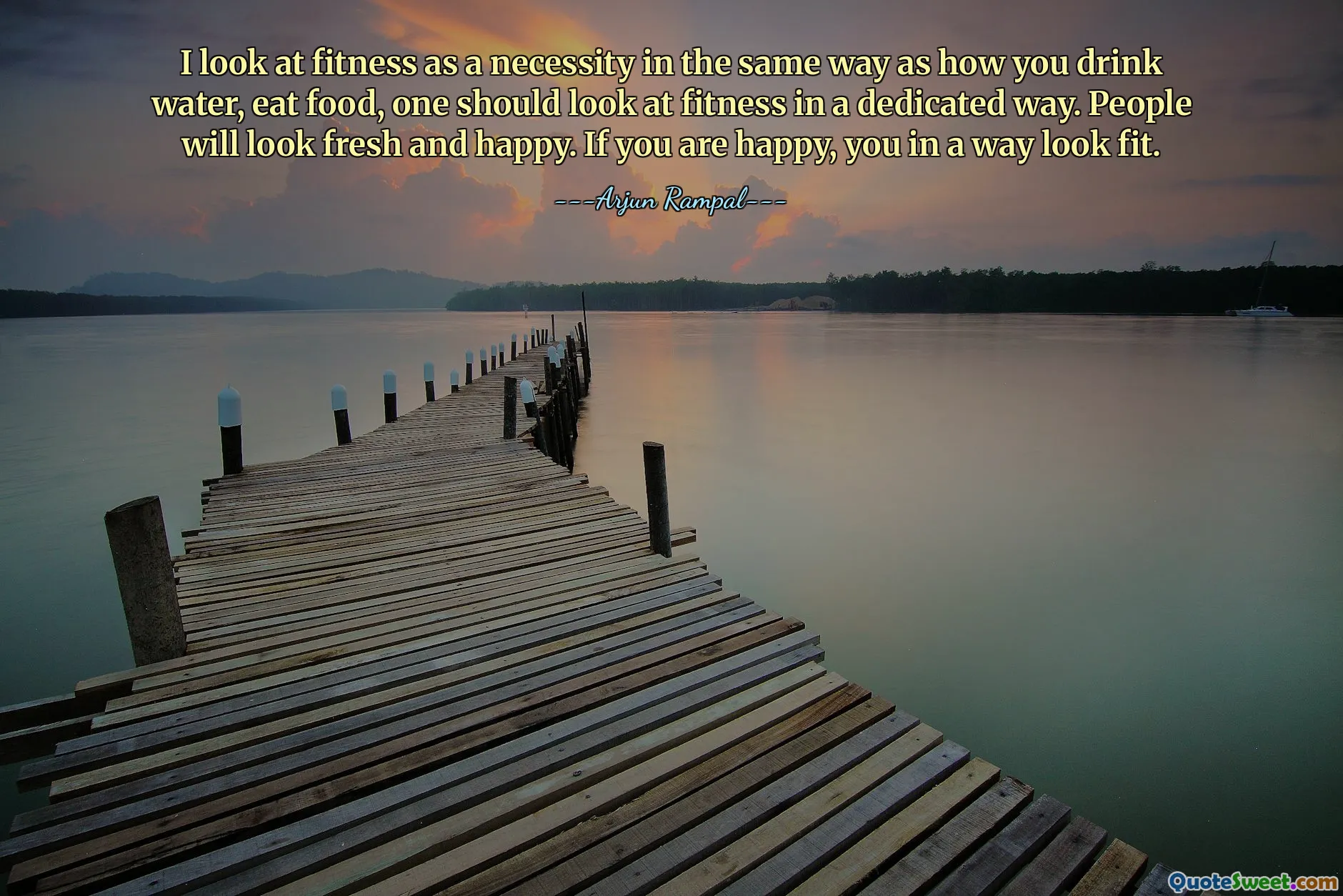 I look at fitness as a necessity in the same way as how you drink water, eat food, one should look at fitness in a dedicated way. People will look fresh and happy. If you are happy, you in a way look fit.