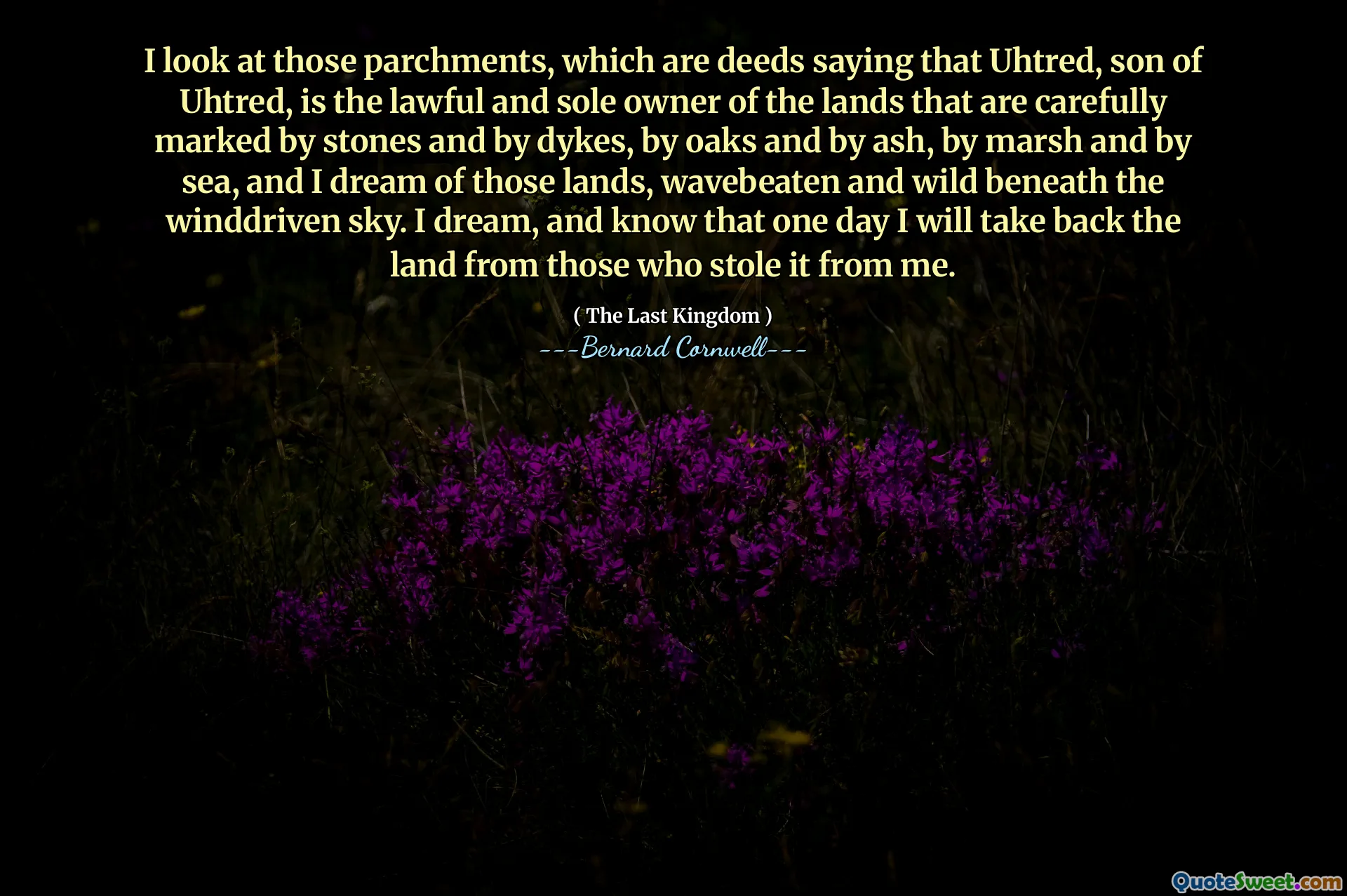 I look at those parchments, which are deeds saying that Uhtred, son of Uhtred, is the lawful and sole owner of the lands that are carefully marked by stones and by dykes, by oaks and by ash, by marsh and by sea, and I dream of those lands, wavebeaten and wild beneath the winddriven sky. I dream, and know that one day I will take back the land from those who stole it from me.
