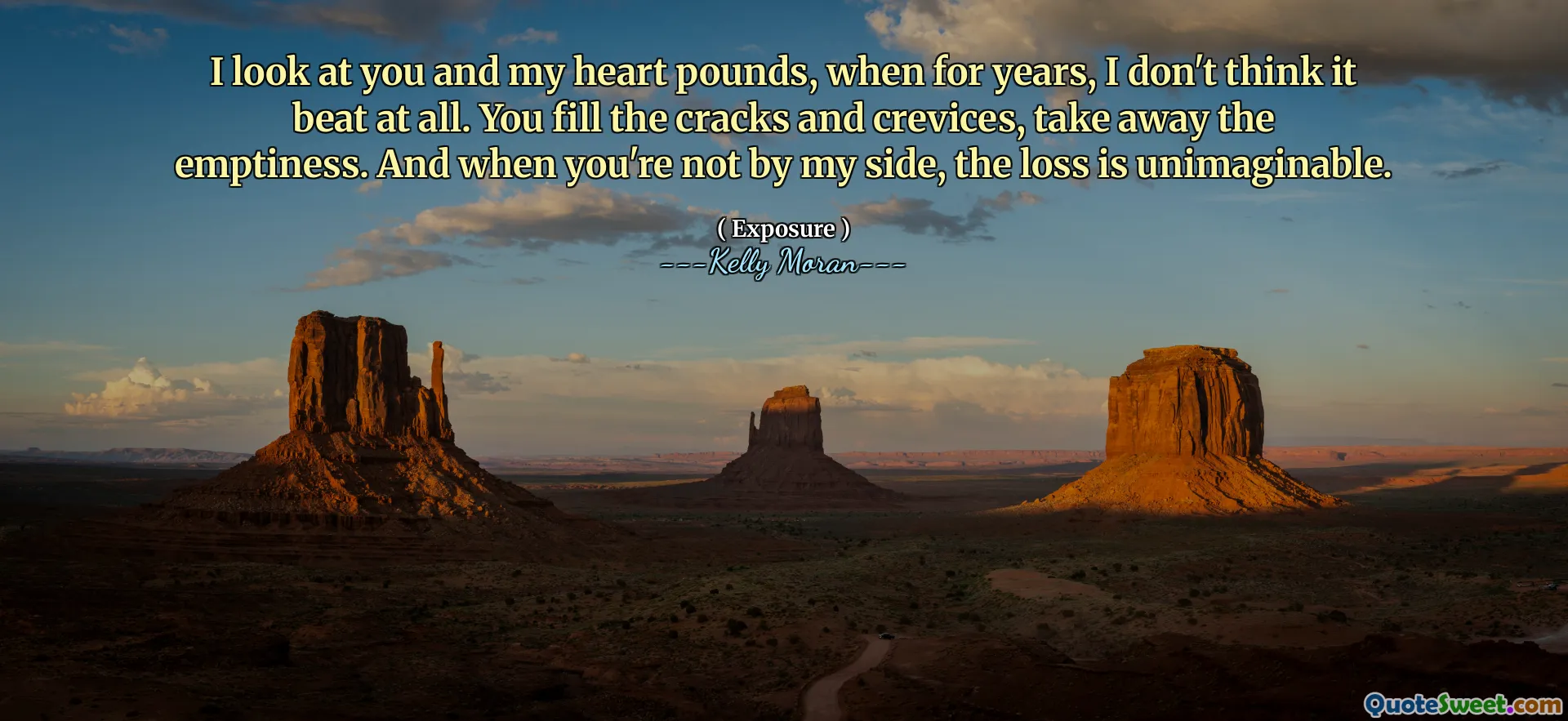 I look at you and my heart pounds, when for years, I don't think it beat at all. You fill the cracks and crevices, take away the emptiness. And when you're not by my side, the loss is unimaginable.