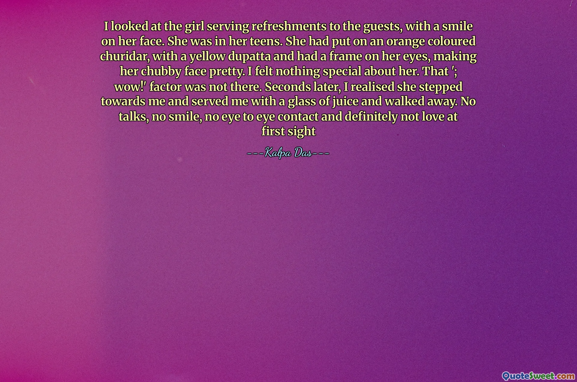 I looked at the girl serving refreshments to the guests, with a smile on her face. She was in her teens. She had put on an orange coloured churidar, with a yellow dupatta and had a frame on her eyes, making her chubby face pretty. I felt nothing special about her. That '; wow!' factor was not there. Seconds later, I realised she stepped towards me and served me with a glass of juice and walked away. No talks, no smile, no eye to eye contact and definitely not love at first sight