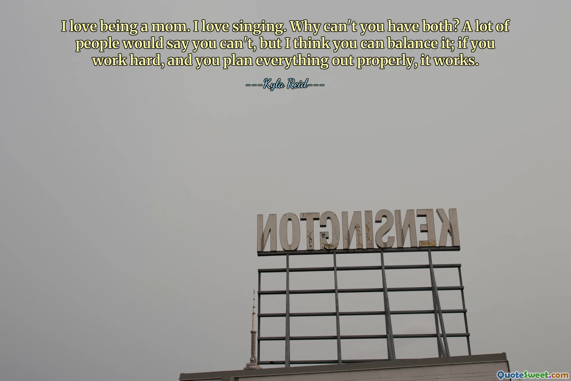 I love being a mom. I love singing. Why can't you have both? A lot of people would say you can't, but I think you can balance it; if you work hard, and you plan everything out properly, it works.