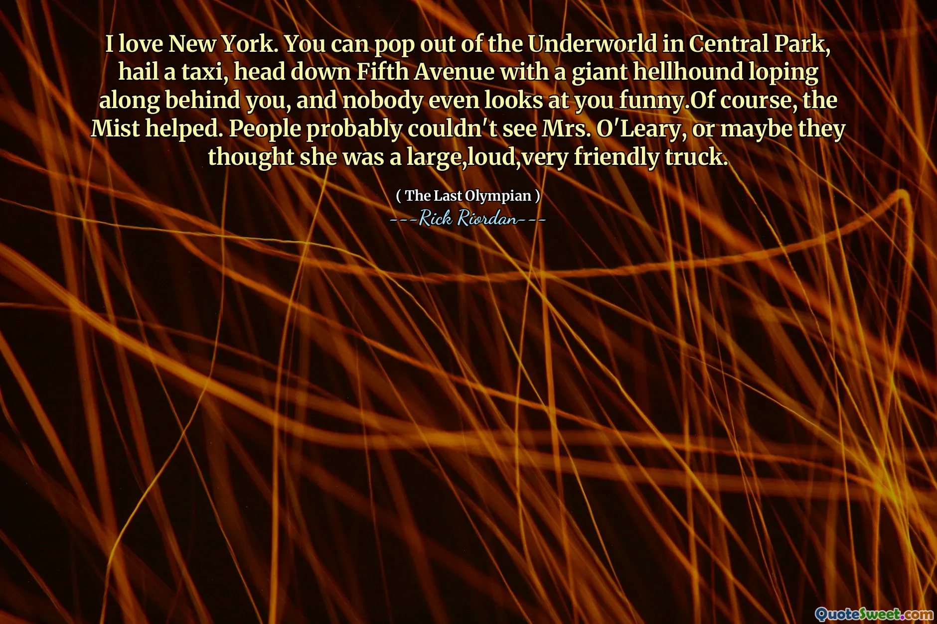 I love New York. You can pop out of the Underworld in Central Park, hail a taxi, head down Fifth Avenue with a giant hellhound loping along behind you, and nobody even looks at you funny.Of course, the Mist helped. People probably couldn't see Mrs. O'Leary, or maybe they thought she was a large,loud,very friendly truck.