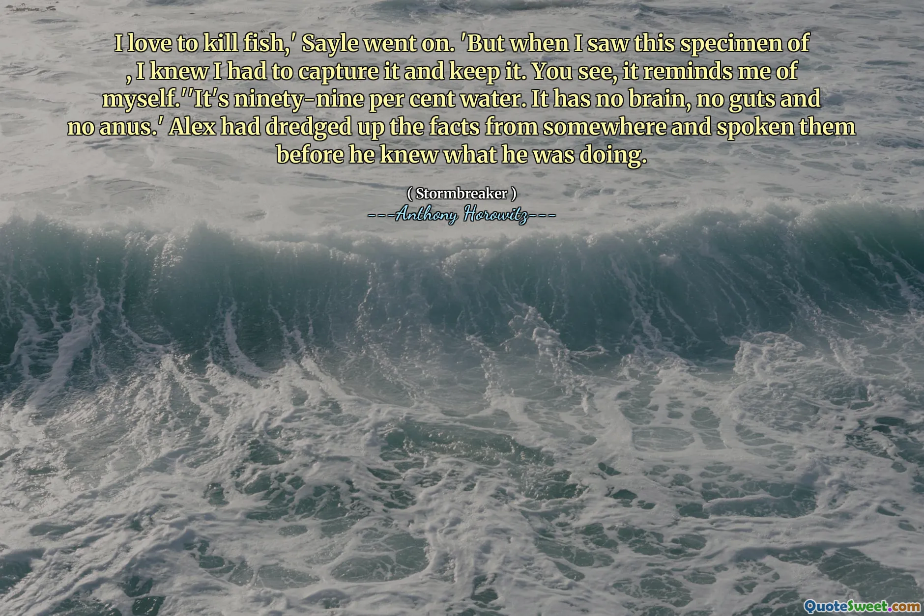 I love to kill fish,' Sayle went on. 'But when I saw this specimen of , I knew I had to capture it and keep it. You see, it reminds me of myself.''It's ninety-nine per cent water. It has no brain, no guts and no anus.' Alex had dredged up the facts from somewhere and spoken them before he knew what he was doing.