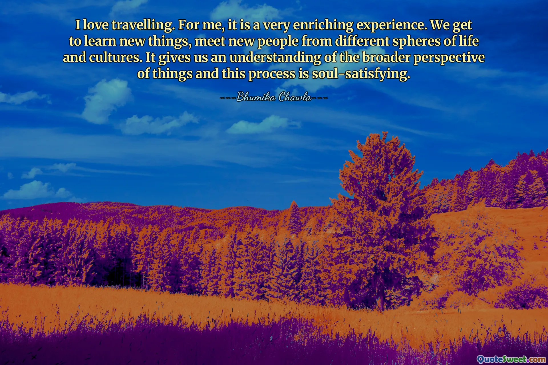 I love travelling. For me, it is a very enriching experience. We get to learn new things, meet new people from different spheres of life and cultures. It gives us an understanding of the broader perspective of things and this process is soul-satisfying.