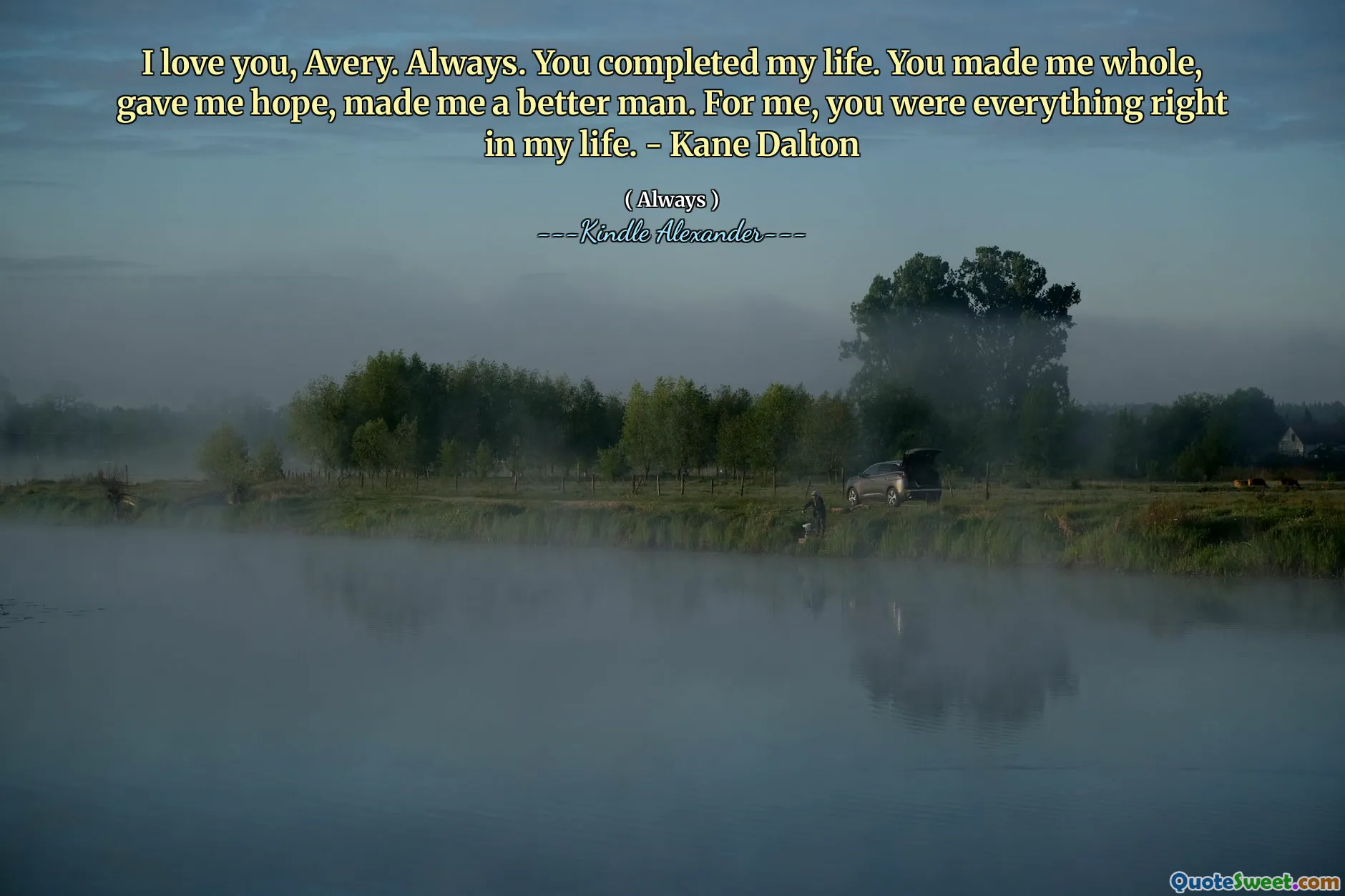 I love you, Avery. Always. You completed my life. You made me whole, gave me hope, made me a better man. For me, you were everything right in my life. - Kane Dalton