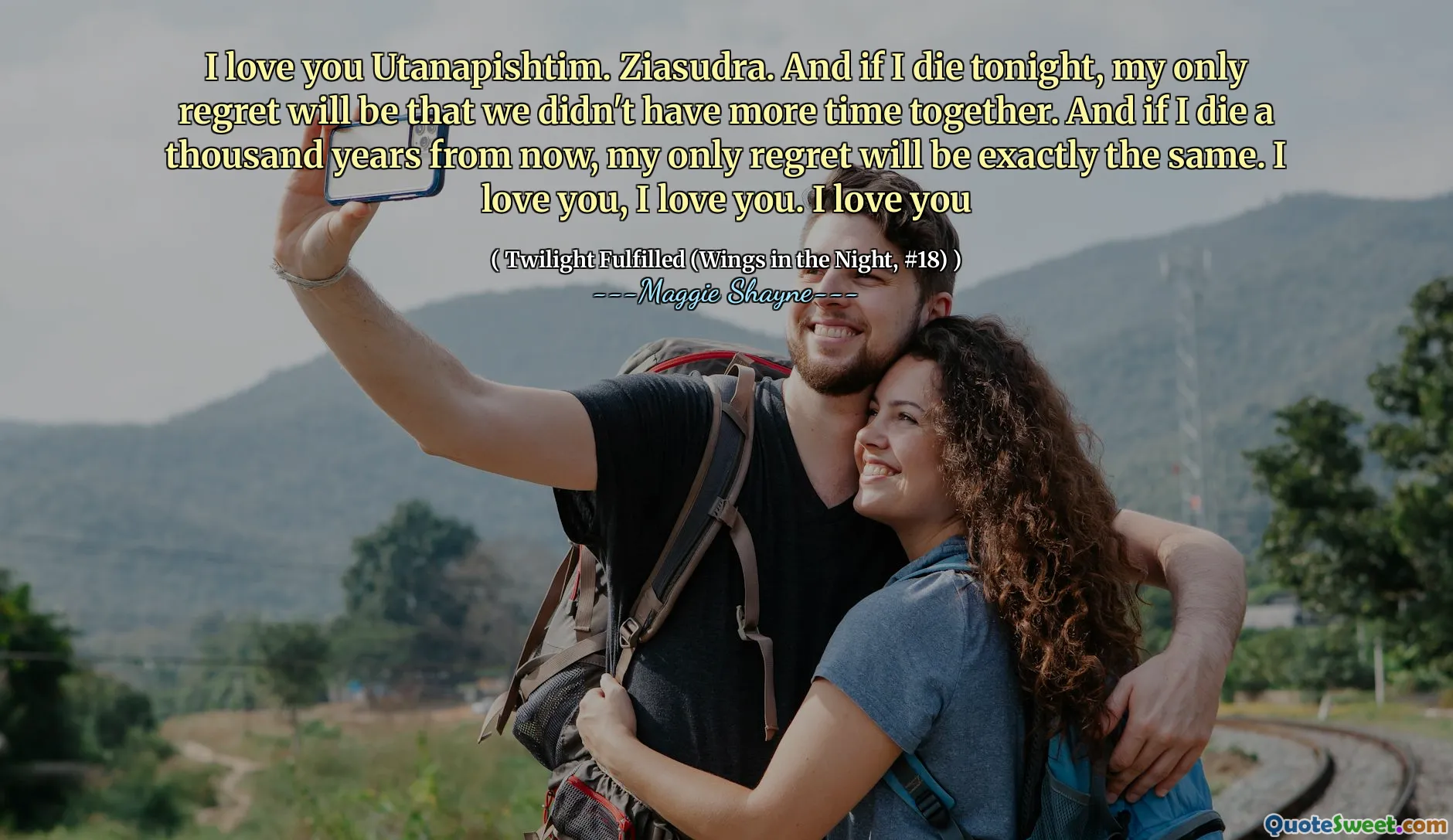 I love you Utanapishtim. Ziasudra. And if I die tonight, my only regret will be that we didn't have more time together. And if I die a thousand years from now, my only regret will be exactly the same. I love you, I love you. I love you