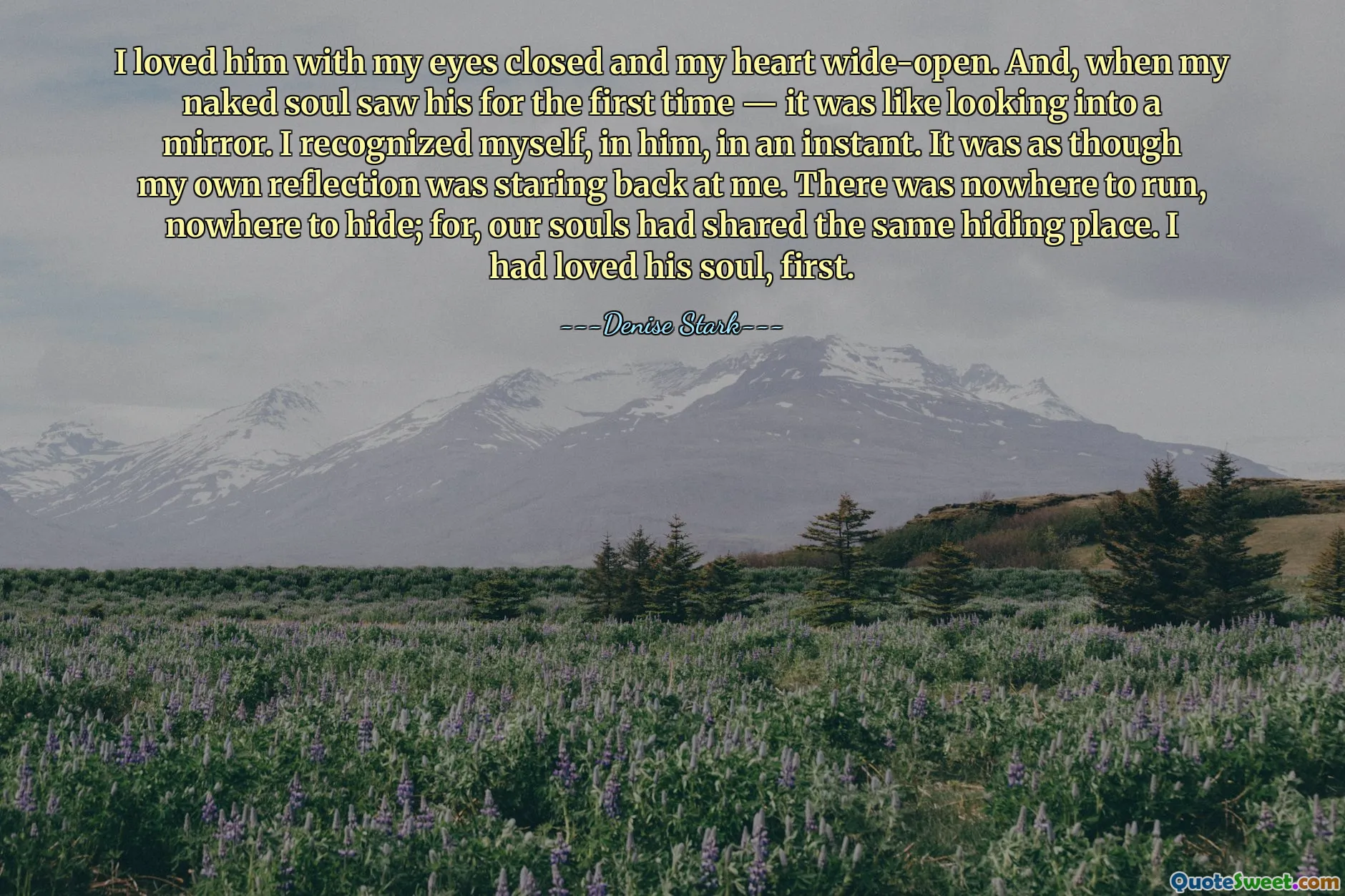 I loved him with my eyes closed and my heart wide-open. And, when my naked soul saw his for the first time — it was like looking into a mirror. I recognized myself, in him, in an instant. It was as though my own reflection was staring back at me. There was nowhere to run, nowhere to hide; for, our souls had shared the same hiding place. I had loved his soul, first.