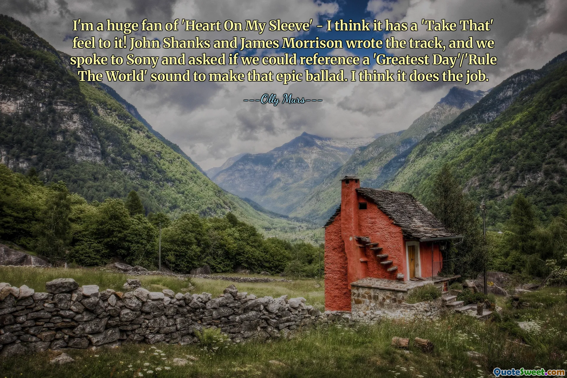 Jeg er en stor fan av "Heart On My Sleeve" - ​​jeg synes den har en "Take That"-følelse over seg! John Shanks og James Morrison skrev sporet, og vi snakket med Sony og spurte om vi kunne referere til en 'Greatest Day'/'Rule The World'-lyd for å lage den episke balladen. Jeg tror det gjør jobben.