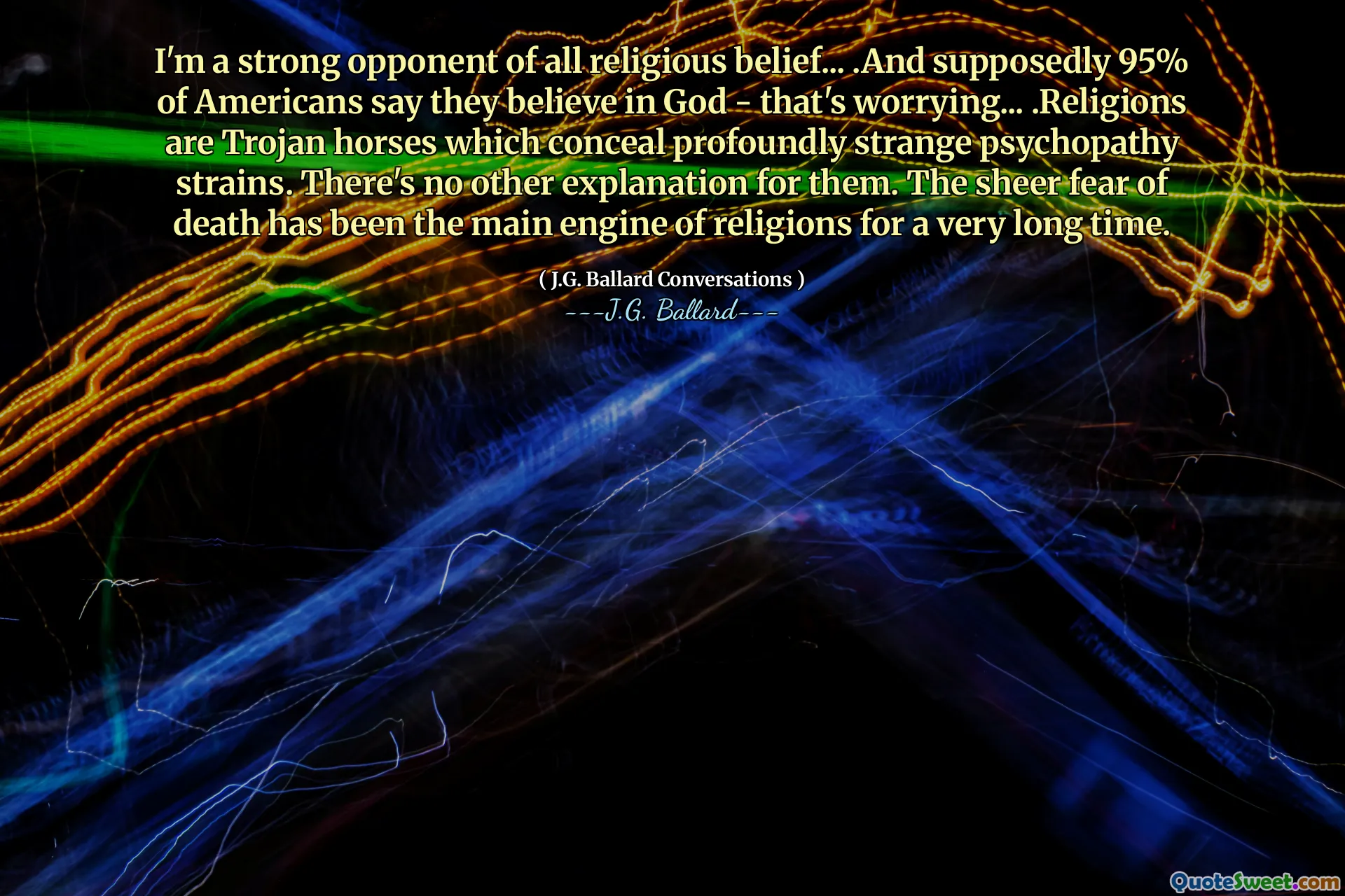 I'm a strong opponent of all religious belief... .And supposedly 95% of Americans say they believe in God - that's worrying... .Religions are Trojan horses which conceal profoundly strange psychopathy strains. There's no other explanation for them. The sheer fear of death has been the main engine of religions for a very long time.