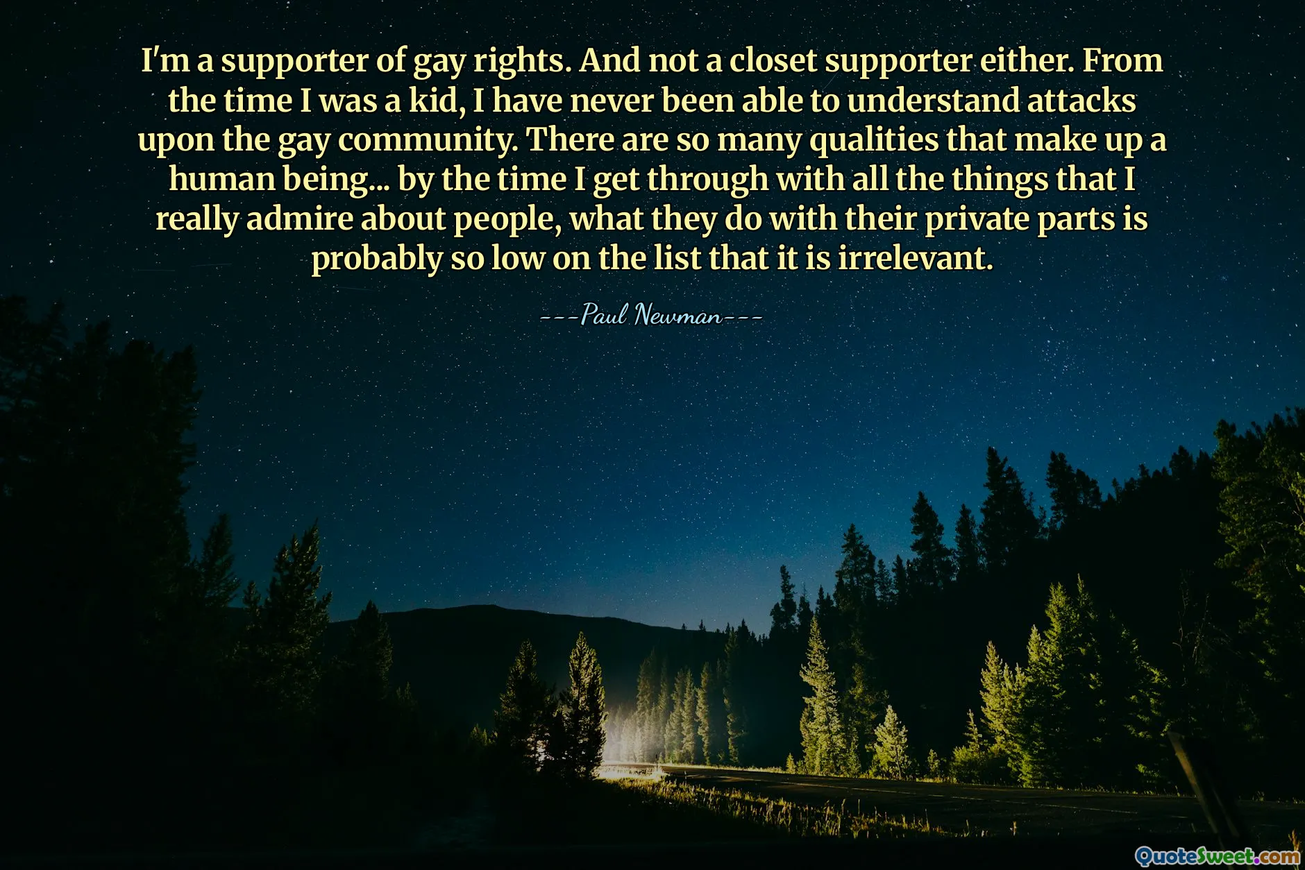 I'm a supporter of gay rights. And not a closet supporter either. From the time I was a kid, I have never been able to understand attacks upon the gay community. There are so many qualities that make up a human being... by the time I get through with all the things that I really admire about people, what they do with their private parts is probably so low on the list that it is irrelevant.