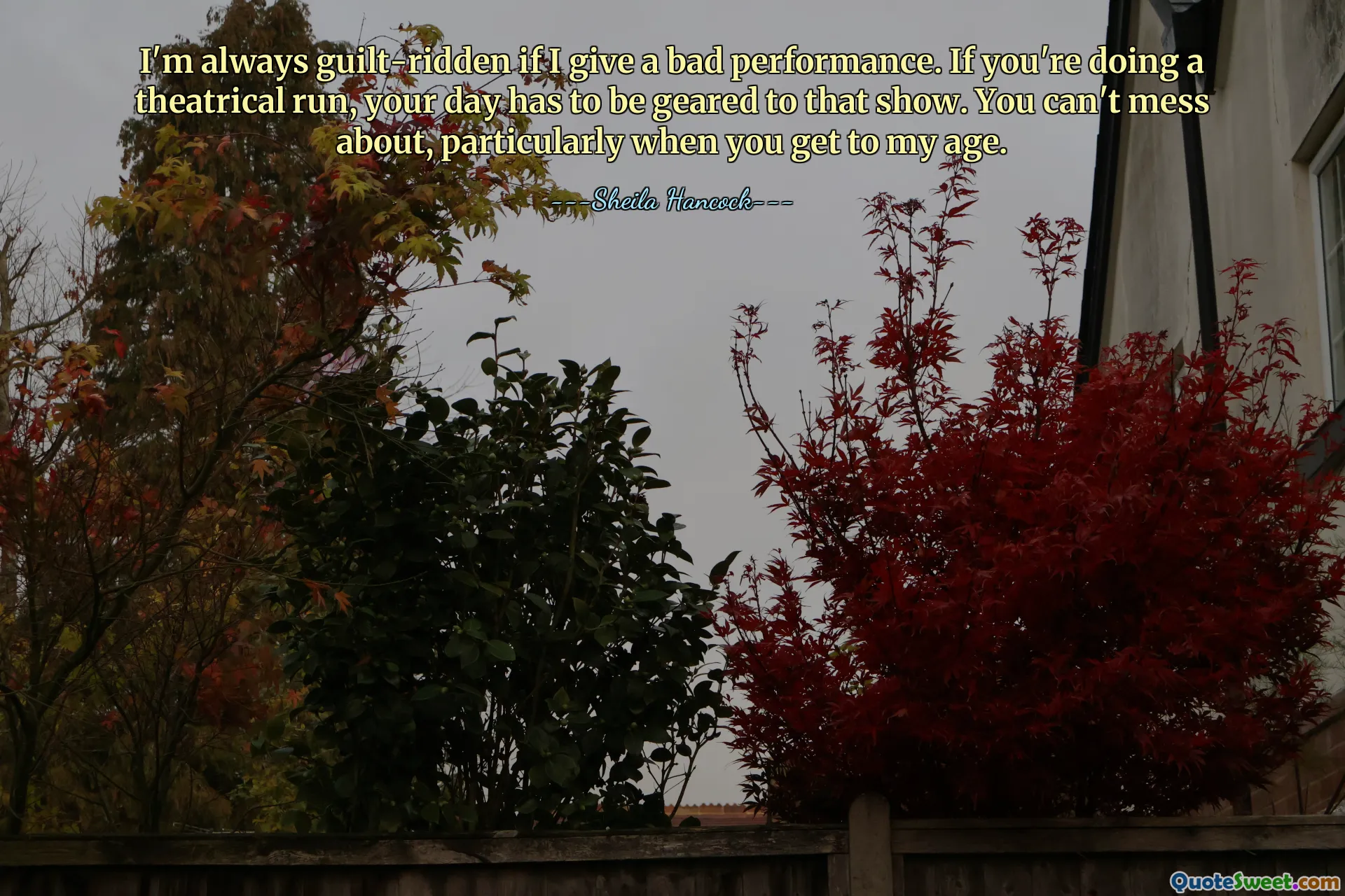 I'm always guilt-ridden if I give a bad performance. If you're doing a theatrical run, your day has to be geared to that show. You can't mess about, particularly when you get to my age.