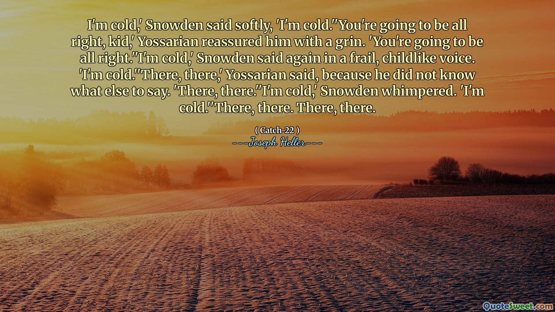 Мне холодно, - тихо сказал Сноуден, - мне холодно ».« У тебя все будет в порядке, малыш », - заверил его улыбкой. «У тебя все будет в порядке». «Мне холодно», - снова сказала Сноуден хрупким, детским голосом. «Мне холодно». Там, там », - сказал Йоссариан, потому что он не знал, что еще сказать. «Там, там». Мне холодно, - захныкала Сноуден. «Мне холодно». «Там. Там.