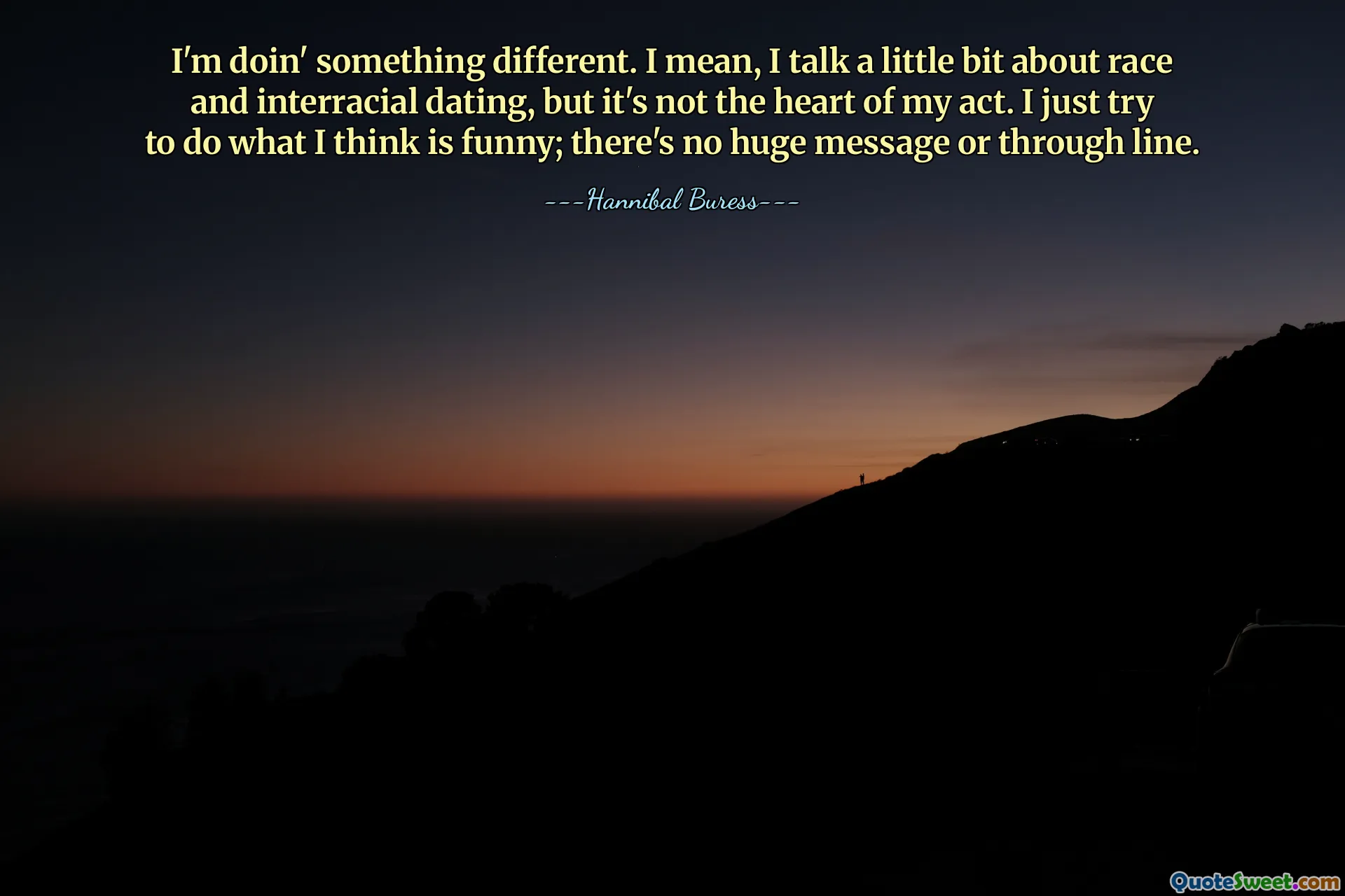 I'm doin' something different. I mean, I talk a little bit about race and interracial dating, but it's not the heart of my act. I just try to do what I think is funny; there's no huge message or through line.