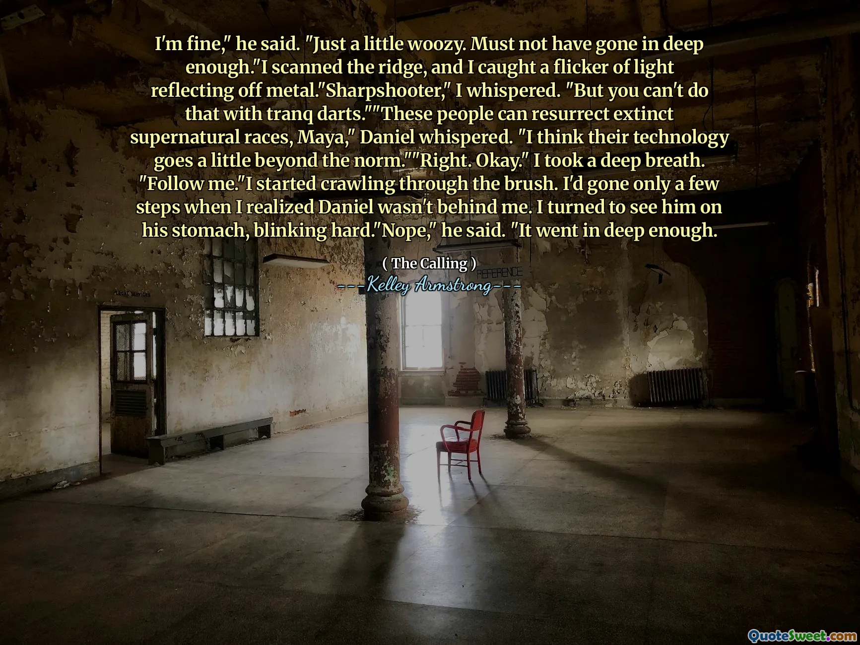 I'm fine," he said. "Just a little woozy. Must not have gone in deep enough."I scanned the ridge, and I caught a flicker of light reflecting off metal."Sharpshooter," I whispered. "But you can't do that with tranq darts.""These people can resurrect extinct supernatural races, Maya," Daniel whispered. "I think their technology goes a little beyond the norm.""Right. Okay." I took a deep breath. "Follow me."I started crawling through the brush. I'd gone only a few steps when I realized Daniel wasn't behind me. I turned to see him on his stomach, blinking hard."Nope," he said. "It went in deep enough.