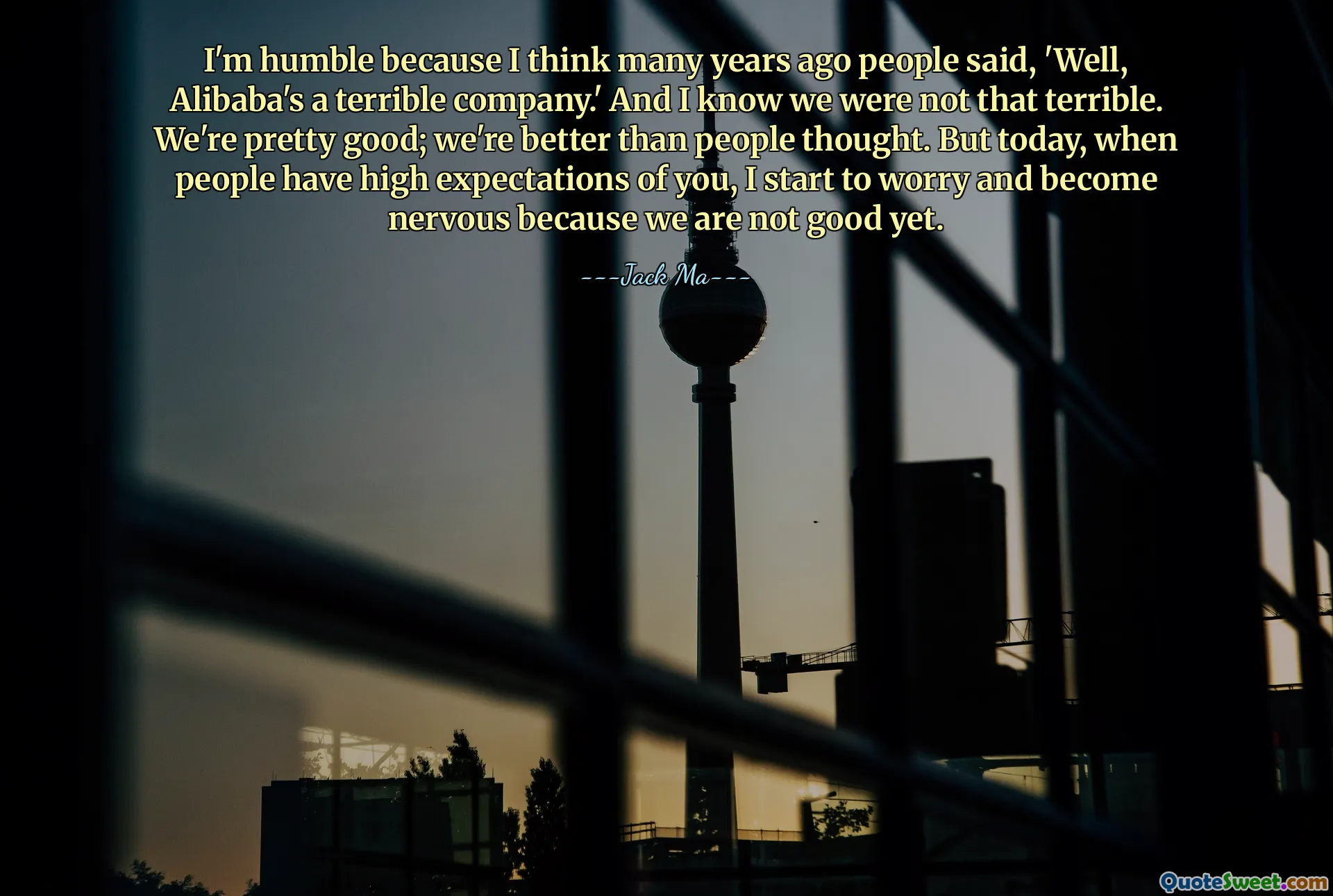 I'm humble because I think many years ago people said, 'Well, Alibaba's a terrible company.' And I know we were not that terrible. We're pretty good; we're better than people thought. But today, when people have high expectations of you, I start to worry and become nervous because we are not good yet.
