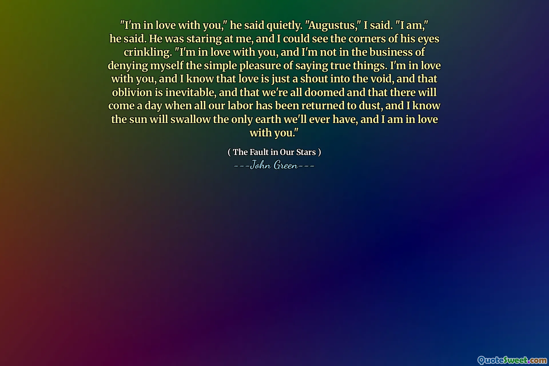 "I'm in love with you," he said quietly. "Augustus," I said. "I am," he said. He was staring at me, and I could see the corners of his eyes crinkling. "I'm in love with you, and I'm not in the business of denying myself the simple pleasure of saying true things. I'm in love with you, and I know that love is just a shout into the void, and that oblivion is inevitable, and that we're all doomed and that there will come a day when all our labor has been returned to dust, and I know the sun will swallow the only earth we'll ever have, and I am in love with you."