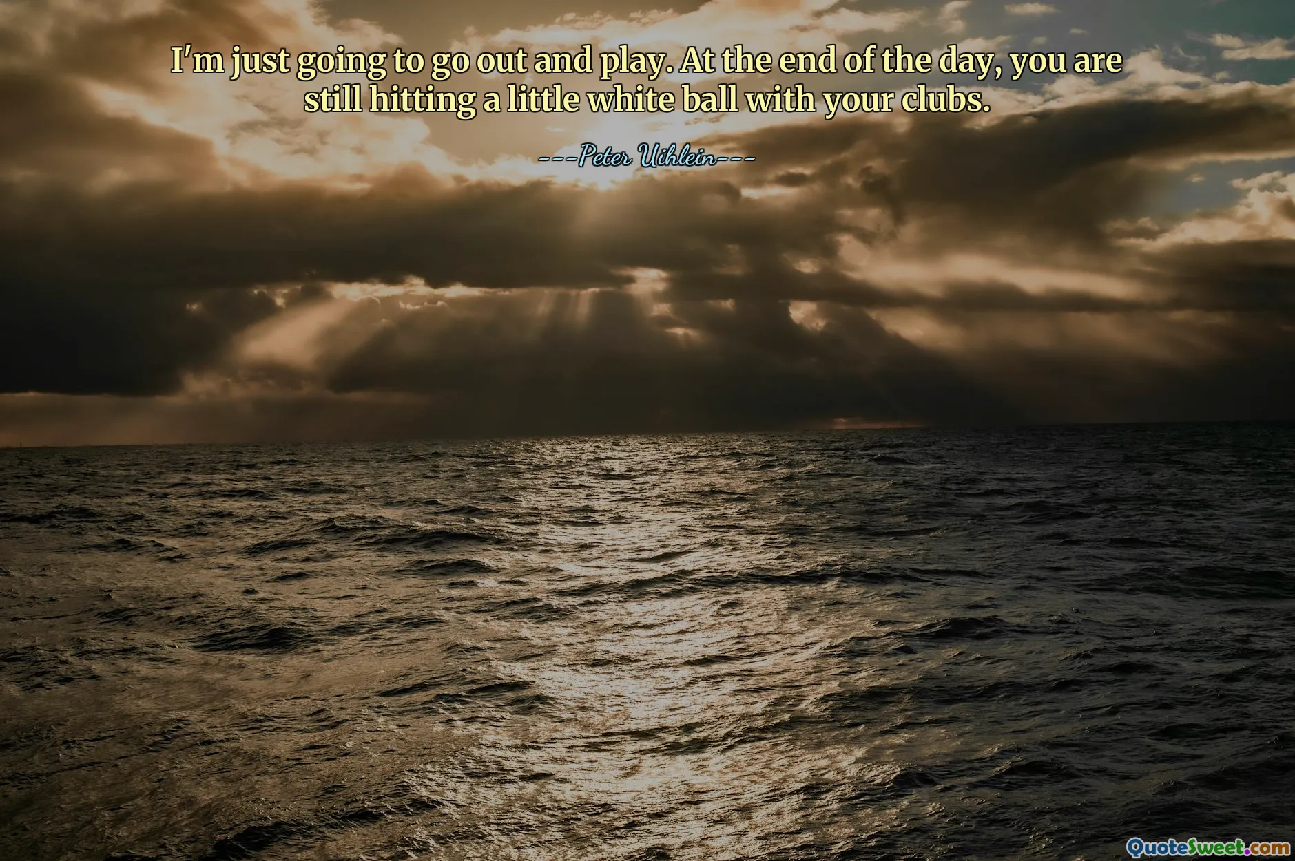 I'm just going to go out and play. At the end of the day, you are still hitting a little white ball with your clubs.