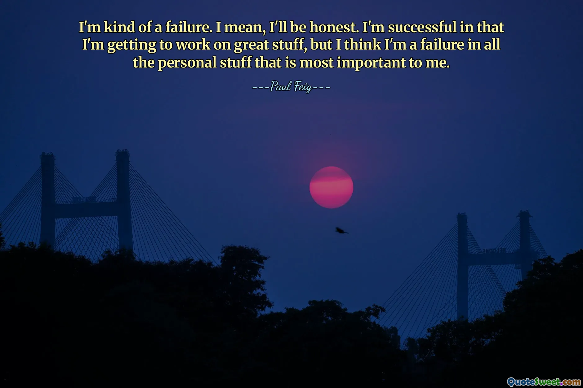 I'm kind of a failure. I mean, I'll be honest. I'm successful in that I'm getting to work on great stuff, but I think I'm a failure in all the personal stuff that is most important to me.