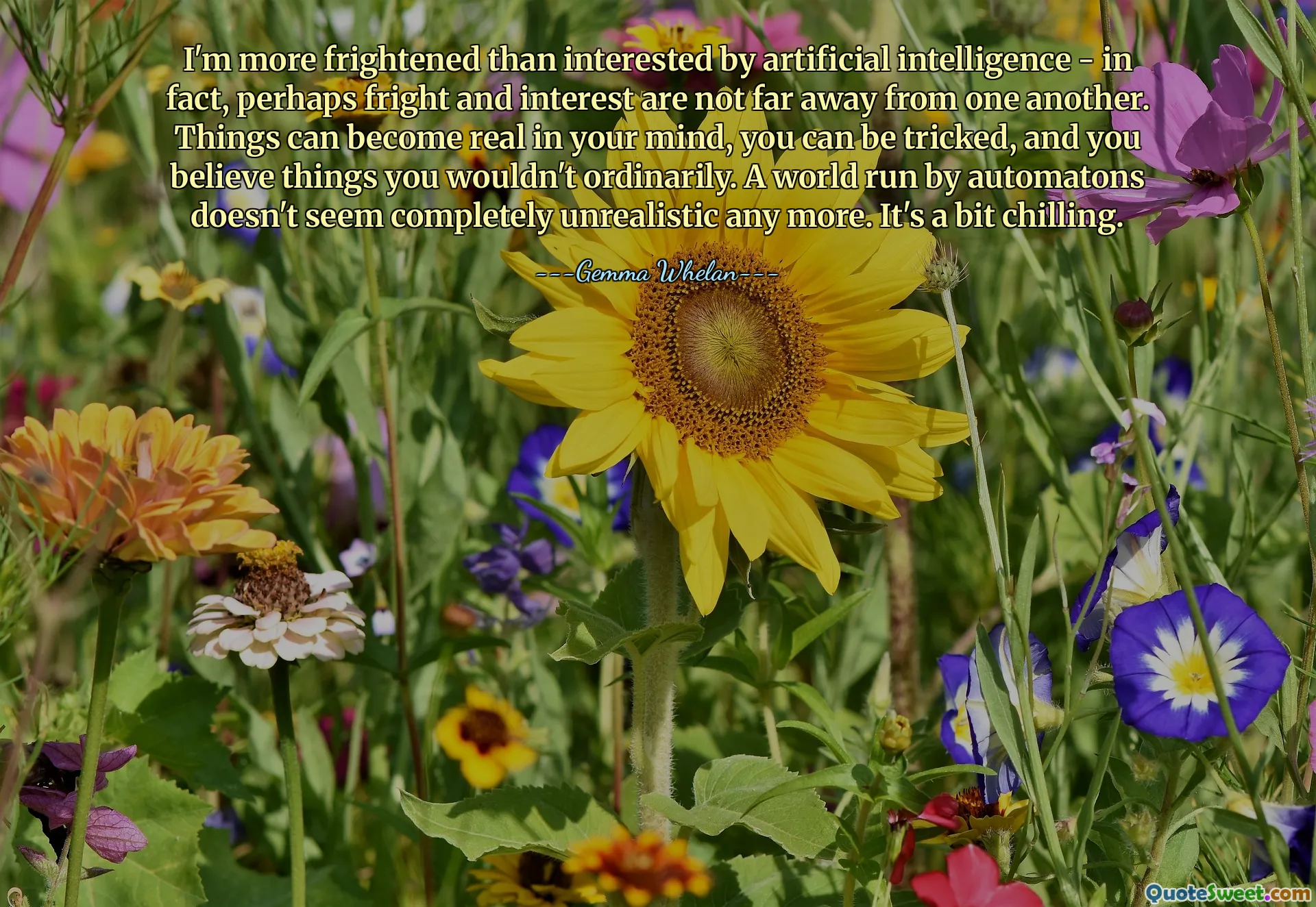 Sono più spaventato che interessato dall'intelligenza artificiale; anzi, forse paura e interesse non sono lontani l'uno dall'altro. Le cose possono diventare reali nella tua mente, puoi essere ingannato e credere a cose a cui normalmente non crederesti. Un mondo gestito da automi non sembra più del tutto irrealistico. È un po' agghiacciante.