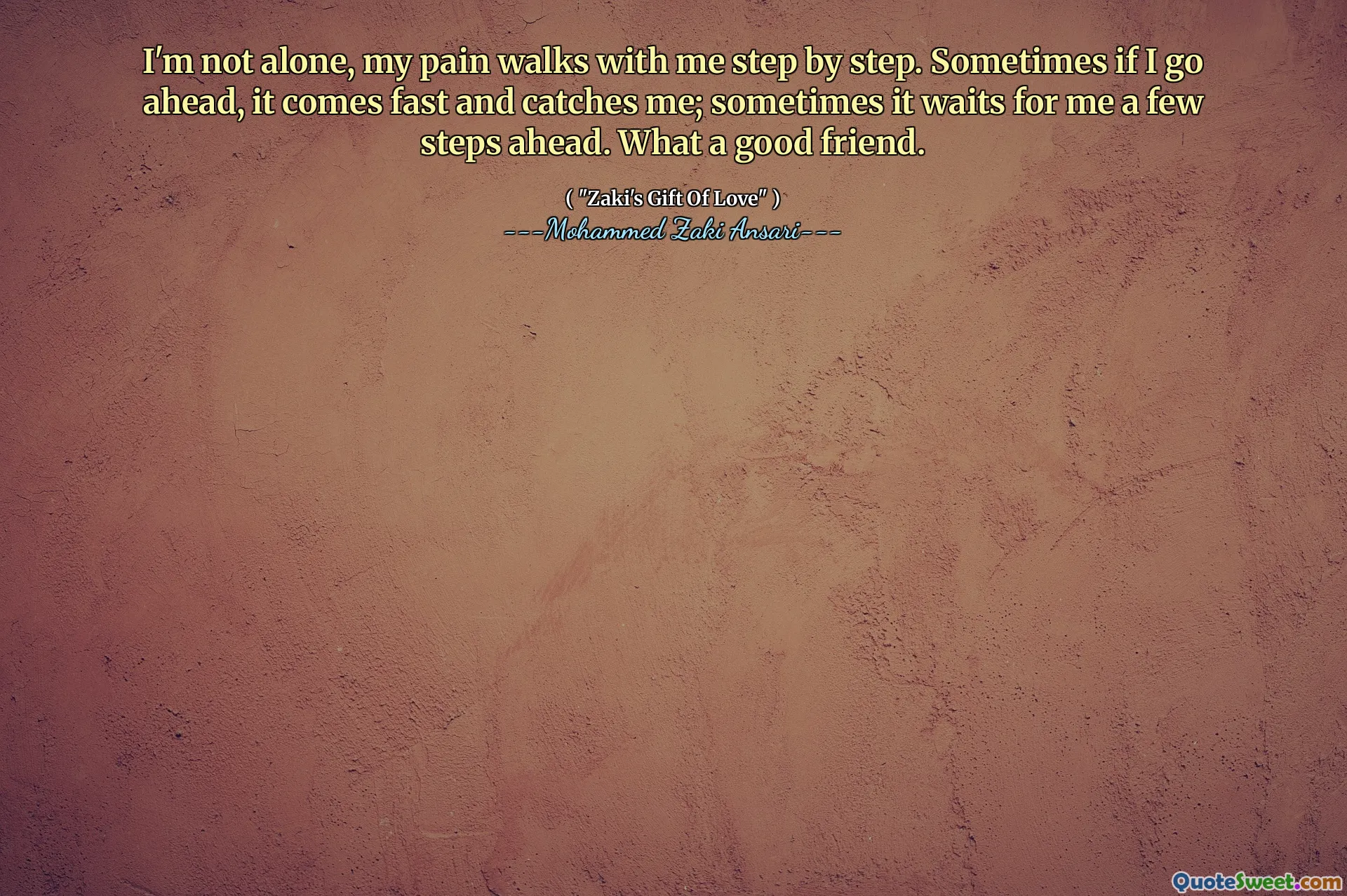 I'm not alone, my pain walks with me step by step. Sometimes if I go ahead, it comes fast and catches me; sometimes it waits for me a few steps ahead. What a good friend.