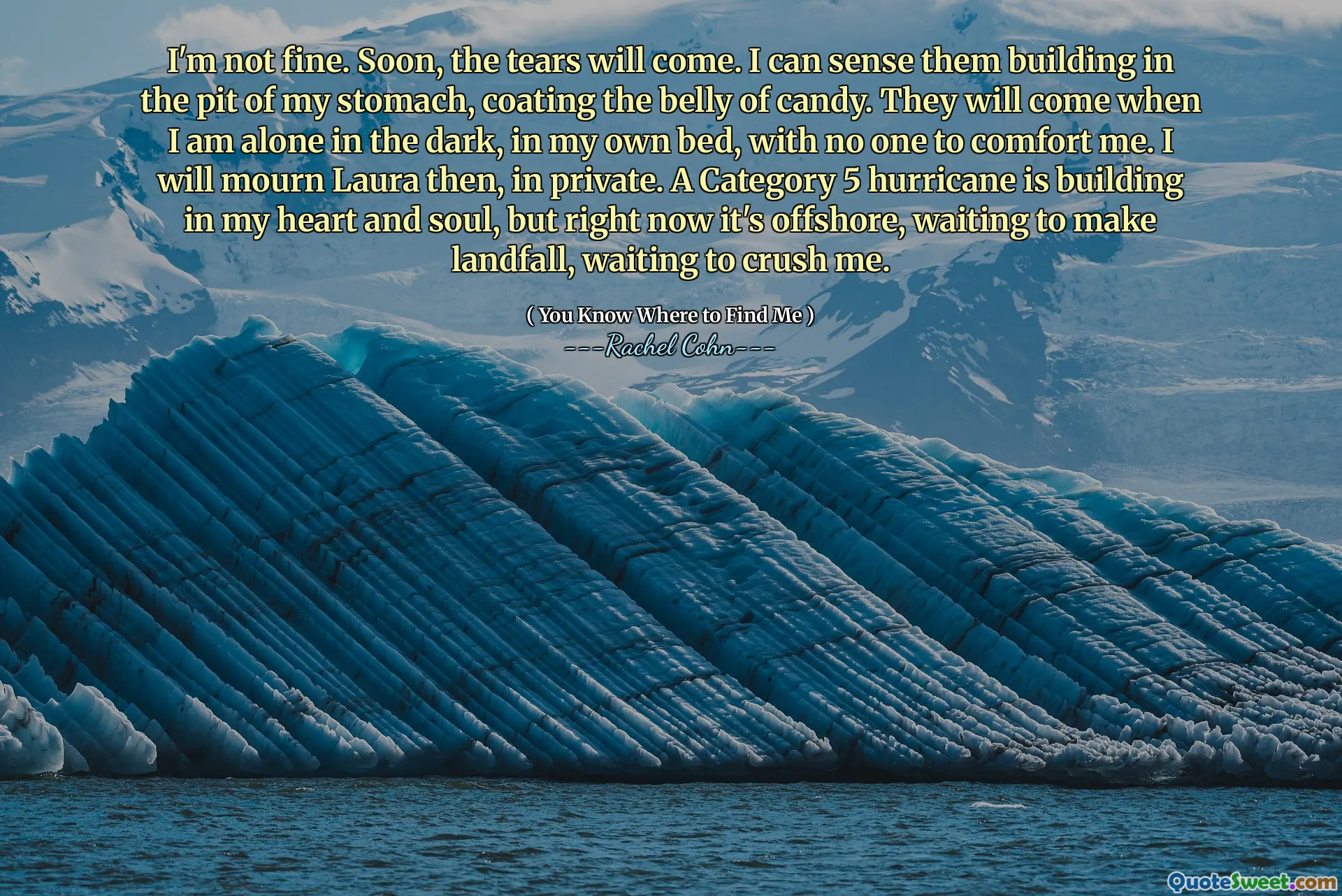I'm not fine. Soon, the tears will come. I can sense them building in the pit of my stomach, coating the belly of candy. They will come when I am alone in the dark, in my own bed, with no one to comfort me. I will mourn Laura then, in private. A Category 5 hurricane is building in my heart and soul, but right now it's offshore, waiting to make landfall, waiting to crush me.