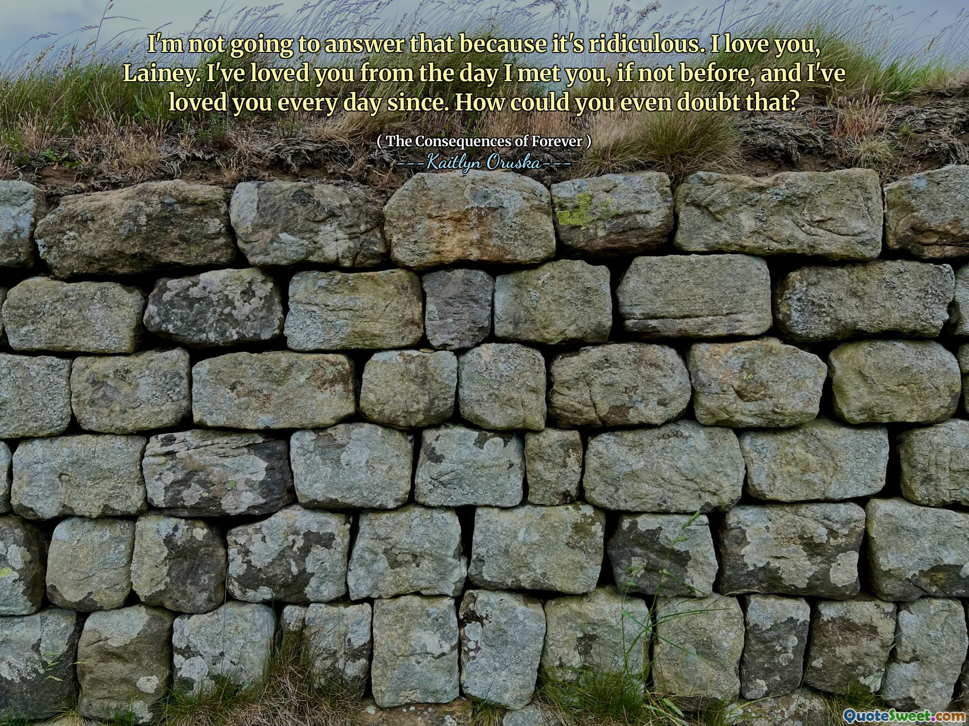 I'm not going to answer that because it's ridiculous. I love you, Lainey. I've loved you from the day I met you, if not before, and I've loved you every day since. How could you even doubt that?