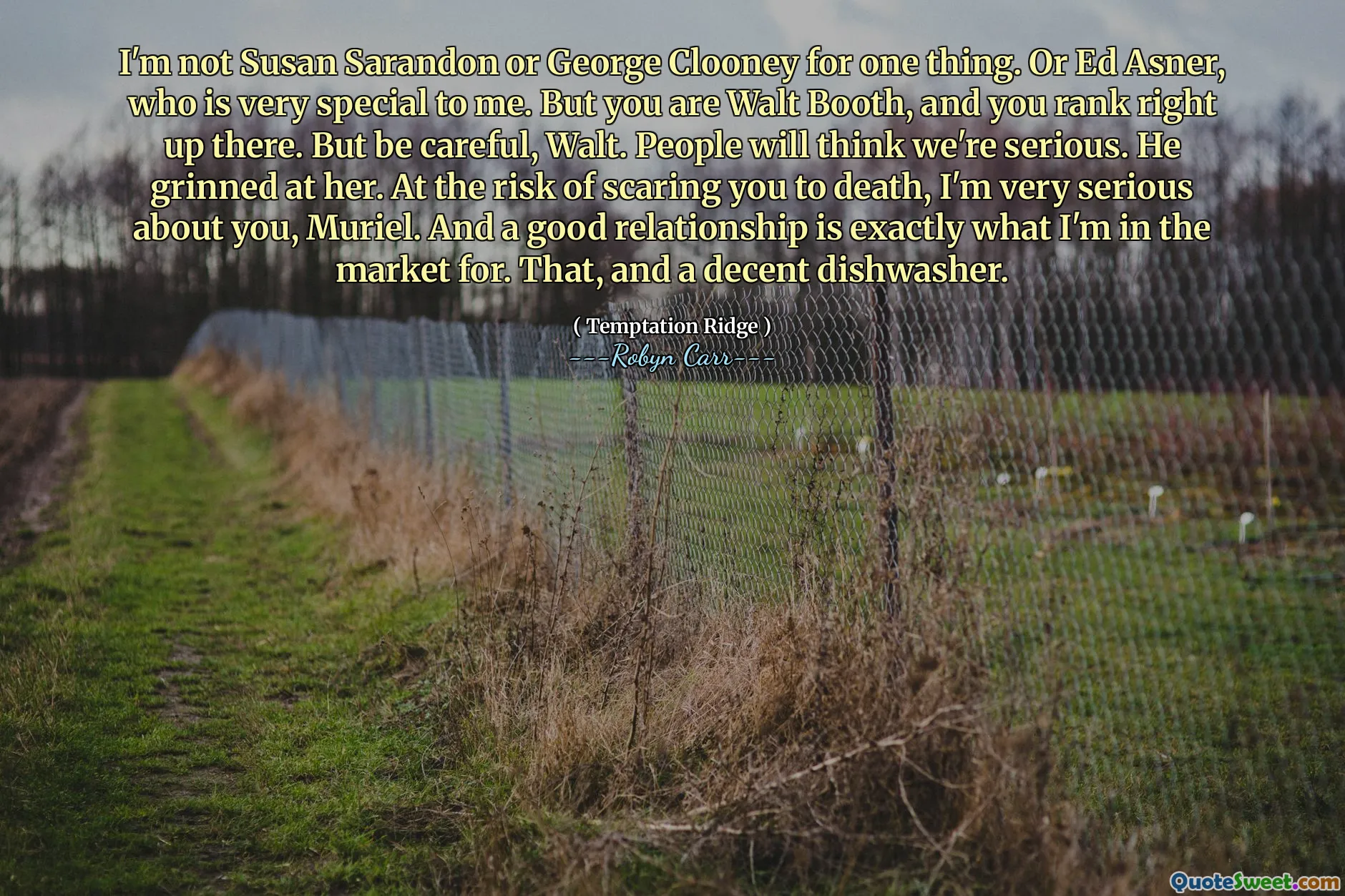 I'm not Susan Sarandon or George Clooney for one thing. Or Ed Asner, who is very special to me. But you are Walt Booth, and you rank right up there. But be careful, Walt. People will think we're serious. He grinned at her. At the risk of scaring you to death, I'm very serious about you, Muriel. And a good relationship is exactly what I'm in the market for. That, and a decent dishwasher.