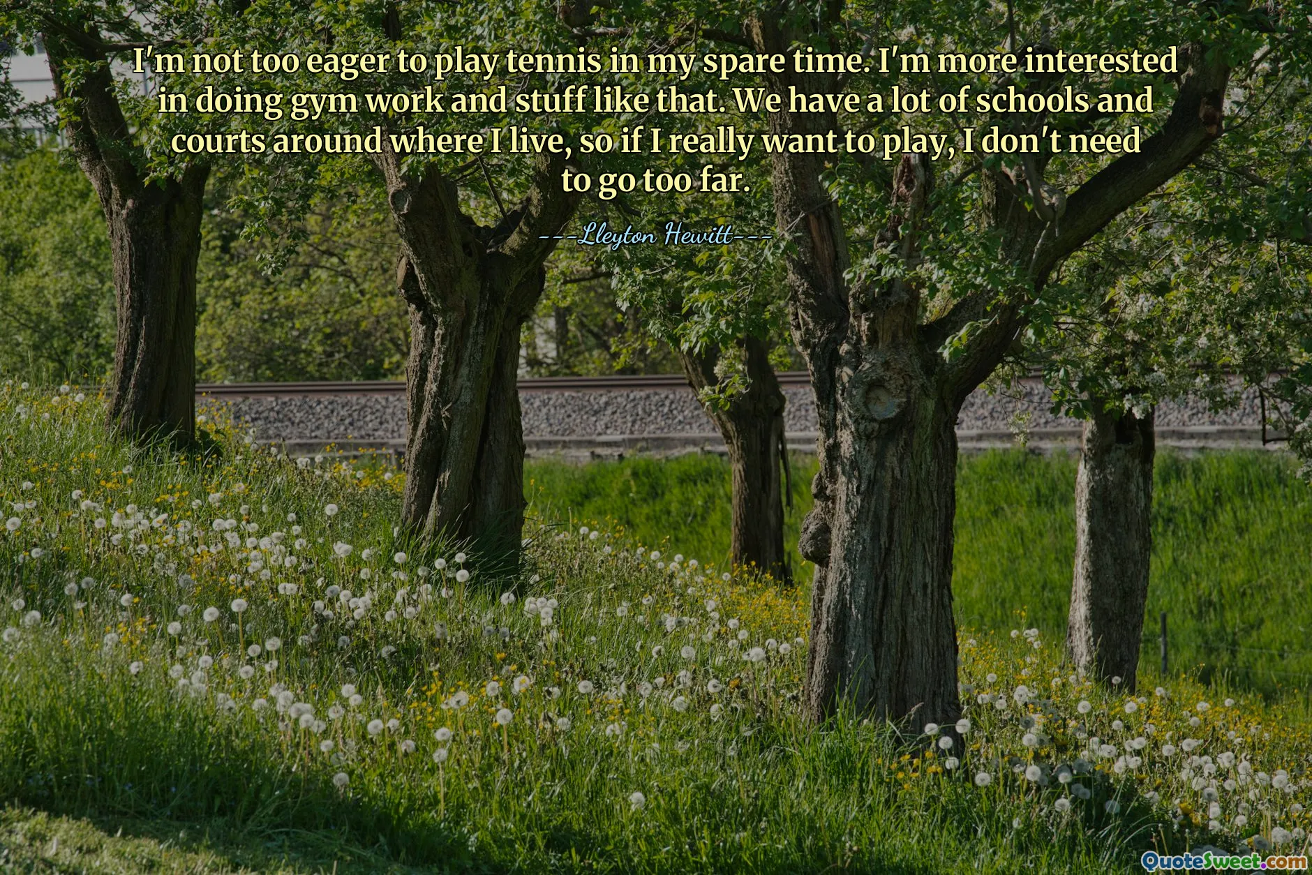 I'm not too eager to play tennis in my spare time. I'm more interested in doing gym work and stuff like that. We have a lot of schools and courts around where I live, so if I really want to play, I don't need to go too far.