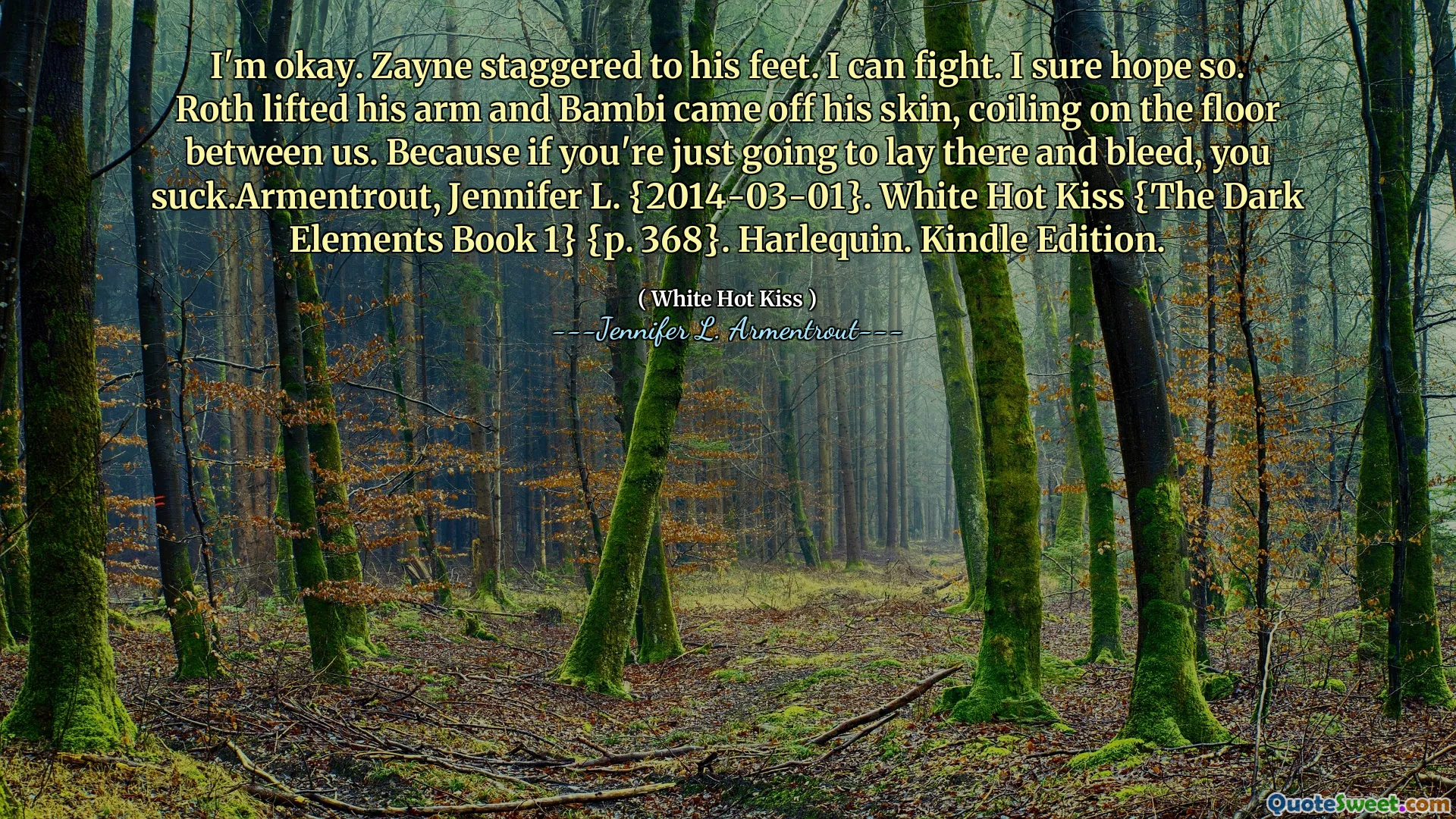 I'm okay. Zayne staggered to his feet. I can fight. I sure hope so. Roth lifted his arm and Bambi came off his skin, coiling on the floor between us. Because if you're just going to lay there and bleed, you suck.Armentrout, Jennifer L. {2014-03-01}. White Hot Kiss {The Dark Elements Book 1} {p. 368}. Harlequin. Kindle Edition.