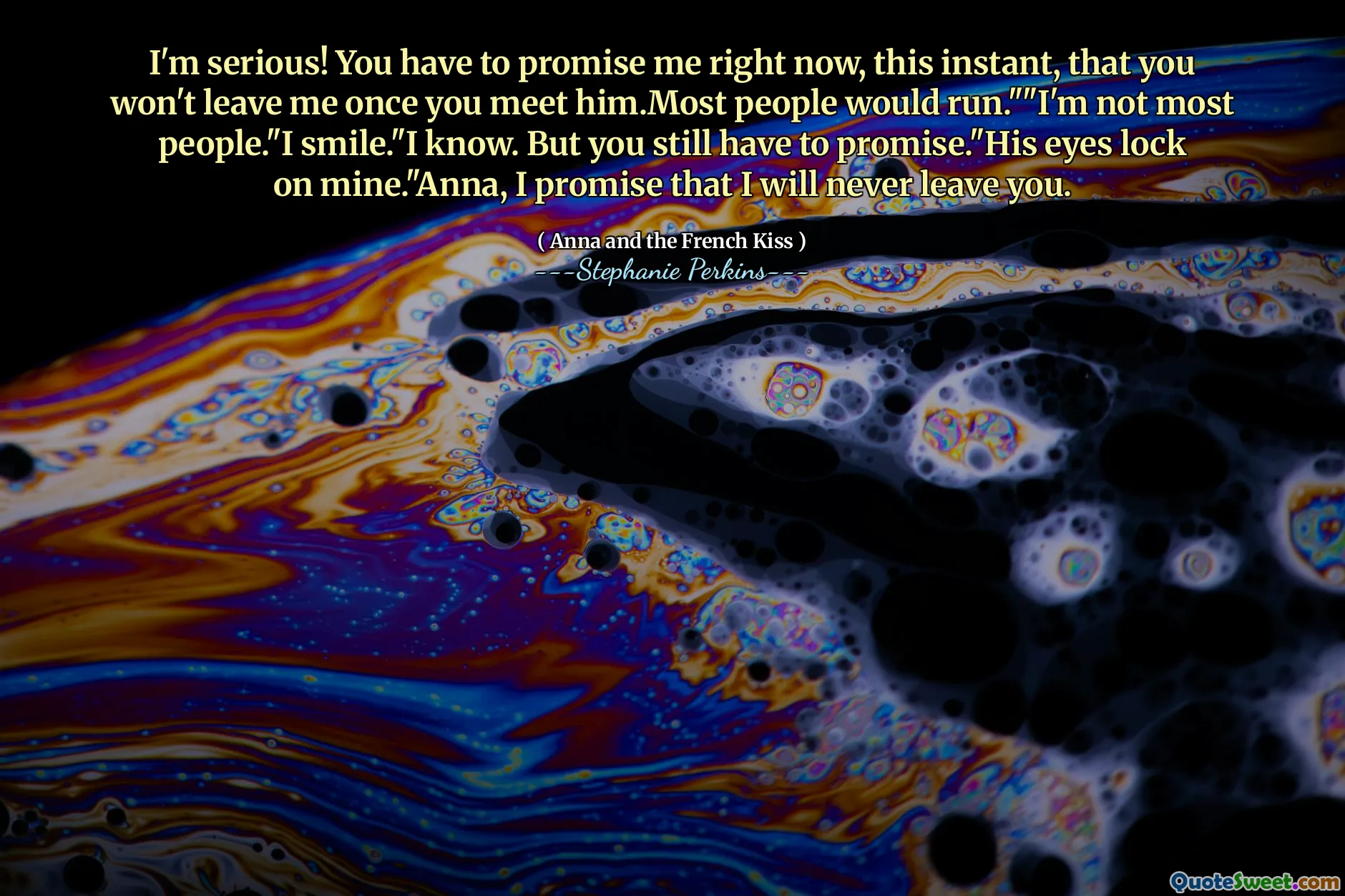 I'm serious! You have to promise me right now, this instant, that you won't leave me once you meet him.Most people would run.""I'm not most people."I smile."I know. But you still have to promise."His eyes lock on mine."Anna, I promise that I will never leave you.