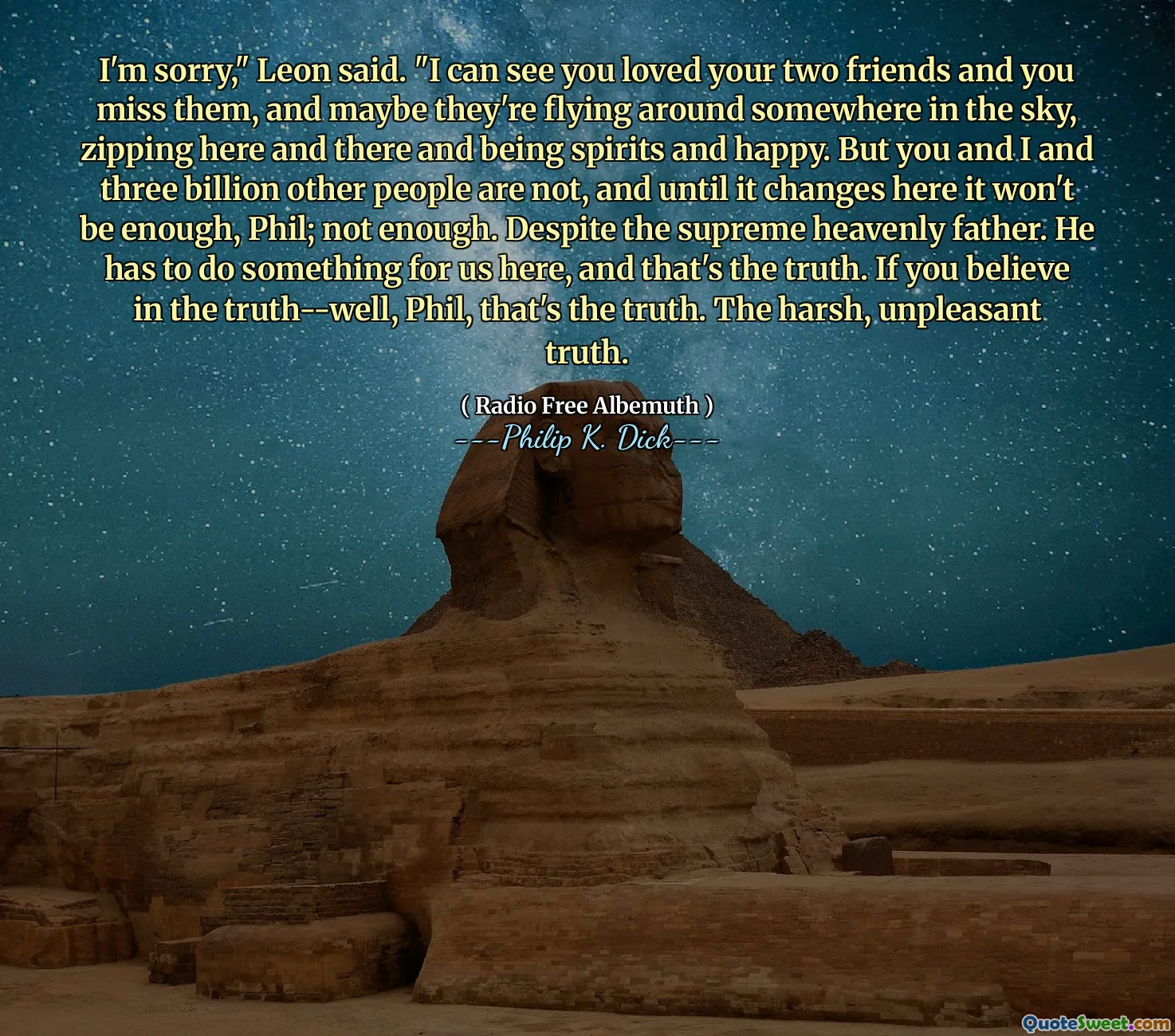 I'm sorry," Leon said. "I can see you loved your two friends and you miss them, and maybe they're flying around somewhere in the sky, zipping here and there and being spirits and happy. But you and I and three billion other people are not, and until it changes here it won't be enough, Phil; not enough. Despite the supreme heavenly father. He has to do something for us here, and that's the truth. If you believe in the truth--well, Phil, that's the truth. The harsh, unpleasant truth.
