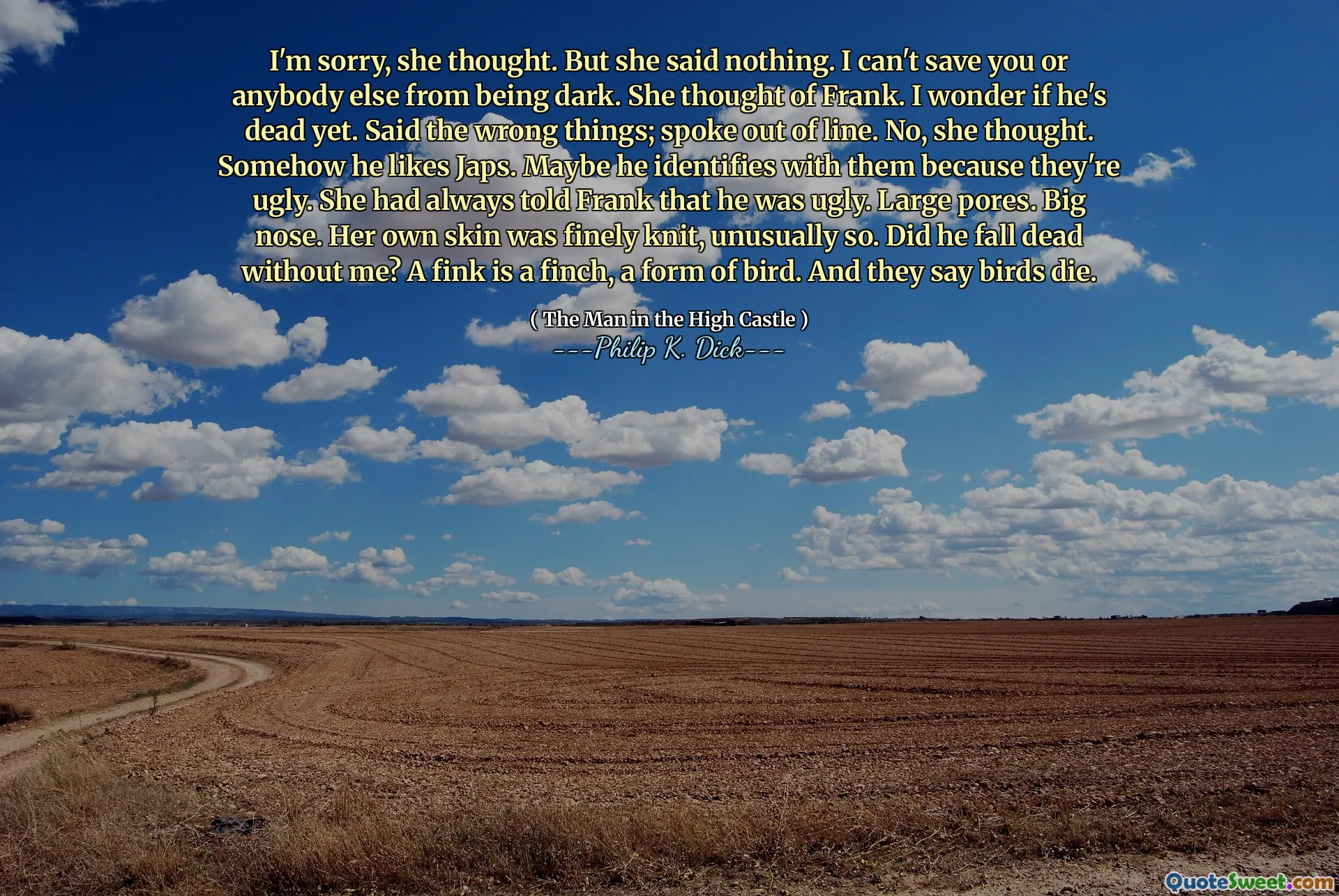 ბოდიში, ფიქრობდა მან. მაგრამ მან არაფერი თქვა. მე ვერ გადავარჩევი თქვენ ან ვინმეს ბნელოდა. იგი ფრენკზე ფიქრობდა. მაინტერესებს ის მკვდარია. თქვა არასწორი რამ; ისაუბრა ხაზიდან. არა, ფიქრობდა იგი. რატომღაც მას ჯაფსები მოსწონს. შესაძლოა, ის მათთან იდენტიფიცირებს, რადგან ისინი მახინჯი არიან. მან ყოველთვის უთხრა ფრანკს, რომ ის მახინჯი იყო. დიდი ფორები. დიდი ცხვირი. საკუთარი კანი