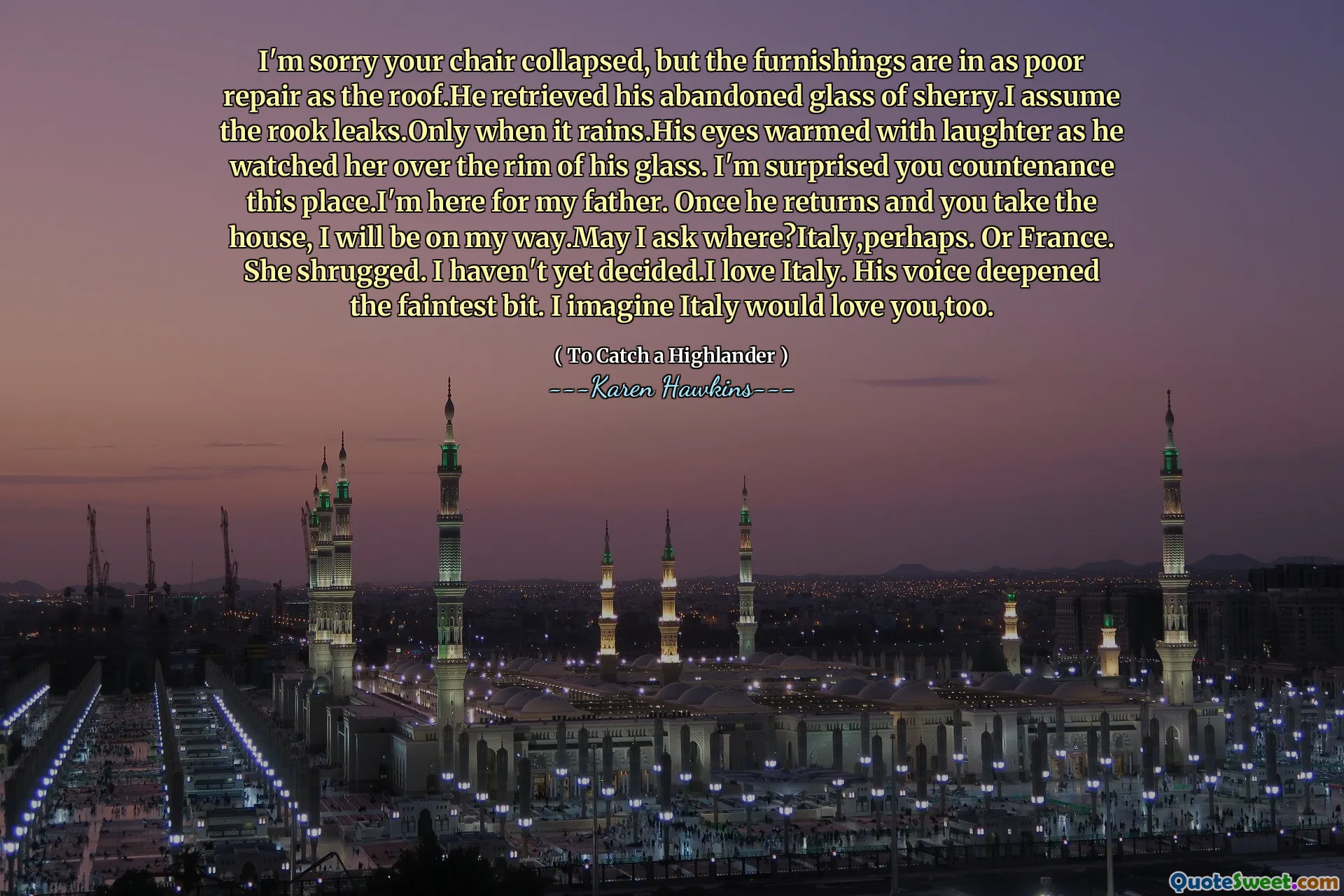 I'm sorry your chair collapsed, but the furnishings are in as poor repair as the roof.He retrieved his abandoned glass of sherry.I assume the rook leaks.Only when it rains.His eyes warmed with laughter as he watched her over the rim of his glass. I'm surprised you countenance this place.I'm here for my father. Once he returns and you take the house, I will be on my way.May I ask where?Italy,perhaps. Or France. She shrugged. I haven't yet decided.I love Italy. His voice deepened the faintest bit. I imagine Italy would love you,too.